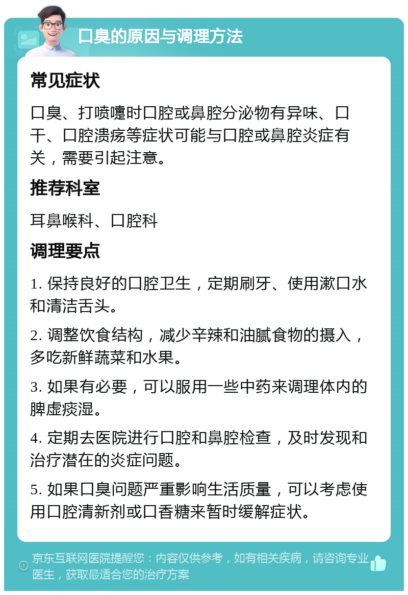 口臭的原因与调理方法 常见症状 口臭、打喷嚏时口腔或鼻腔分泌物有异味、口干、口腔溃疡等症状可能与口腔或鼻腔炎症有关，需要引起注意。 推荐科室 耳鼻喉科、口腔科 调理要点 1. 保持良好的口腔卫生，定期刷牙、使用漱口水和清洁舌头。 2. 调整饮食结构，减少辛辣和油腻食物的摄入，多吃新鲜蔬菜和水果。 3. 如果有必要，可以服用一些中药来调理体内的脾虚痰湿。 4. 定期去医院进行口腔和鼻腔检查，及时发现和治疗潜在的炎症问题。 5. 如果口臭问题严重影响生活质量，可以考虑使用口腔清新剂或口香糖来暂时缓解症状。