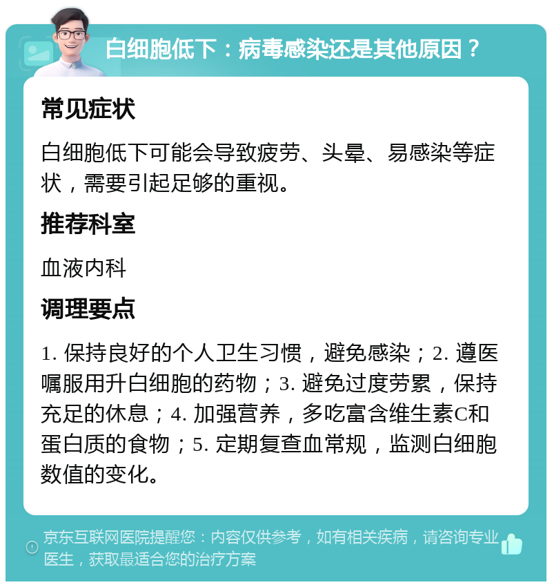 白细胞低下：病毒感染还是其他原因？ 常见症状 白细胞低下可能会导致疲劳、头晕、易感染等症状，需要引起足够的重视。 推荐科室 血液内科 调理要点 1. 保持良好的个人卫生习惯，避免感染；2. 遵医嘱服用升白细胞的药物；3. 避免过度劳累，保持充足的休息；4. 加强营养，多吃富含维生素C和蛋白质的食物；5. 定期复查血常规，监测白细胞数值的变化。