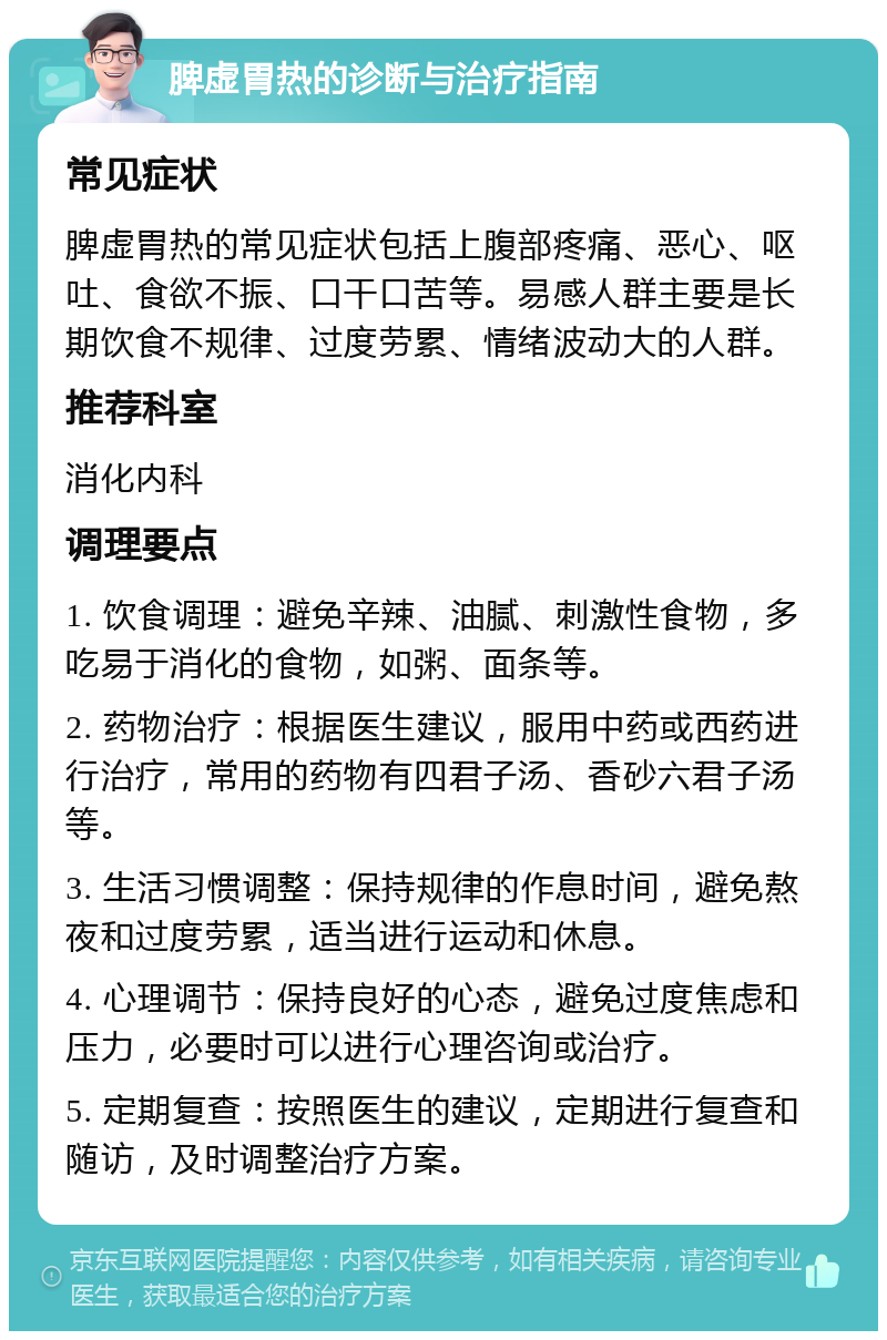 脾虚胃热的诊断与治疗指南 常见症状 脾虚胃热的常见症状包括上腹部疼痛、恶心、呕吐、食欲不振、口干口苦等。易感人群主要是长期饮食不规律、过度劳累、情绪波动大的人群。 推荐科室 消化内科 调理要点 1. 饮食调理：避免辛辣、油腻、刺激性食物，多吃易于消化的食物，如粥、面条等。 2. 药物治疗：根据医生建议，服用中药或西药进行治疗，常用的药物有四君子汤、香砂六君子汤等。 3. 生活习惯调整：保持规律的作息时间，避免熬夜和过度劳累，适当进行运动和休息。 4. 心理调节：保持良好的心态，避免过度焦虑和压力，必要时可以进行心理咨询或治疗。 5. 定期复查：按照医生的建议，定期进行复查和随访，及时调整治疗方案。