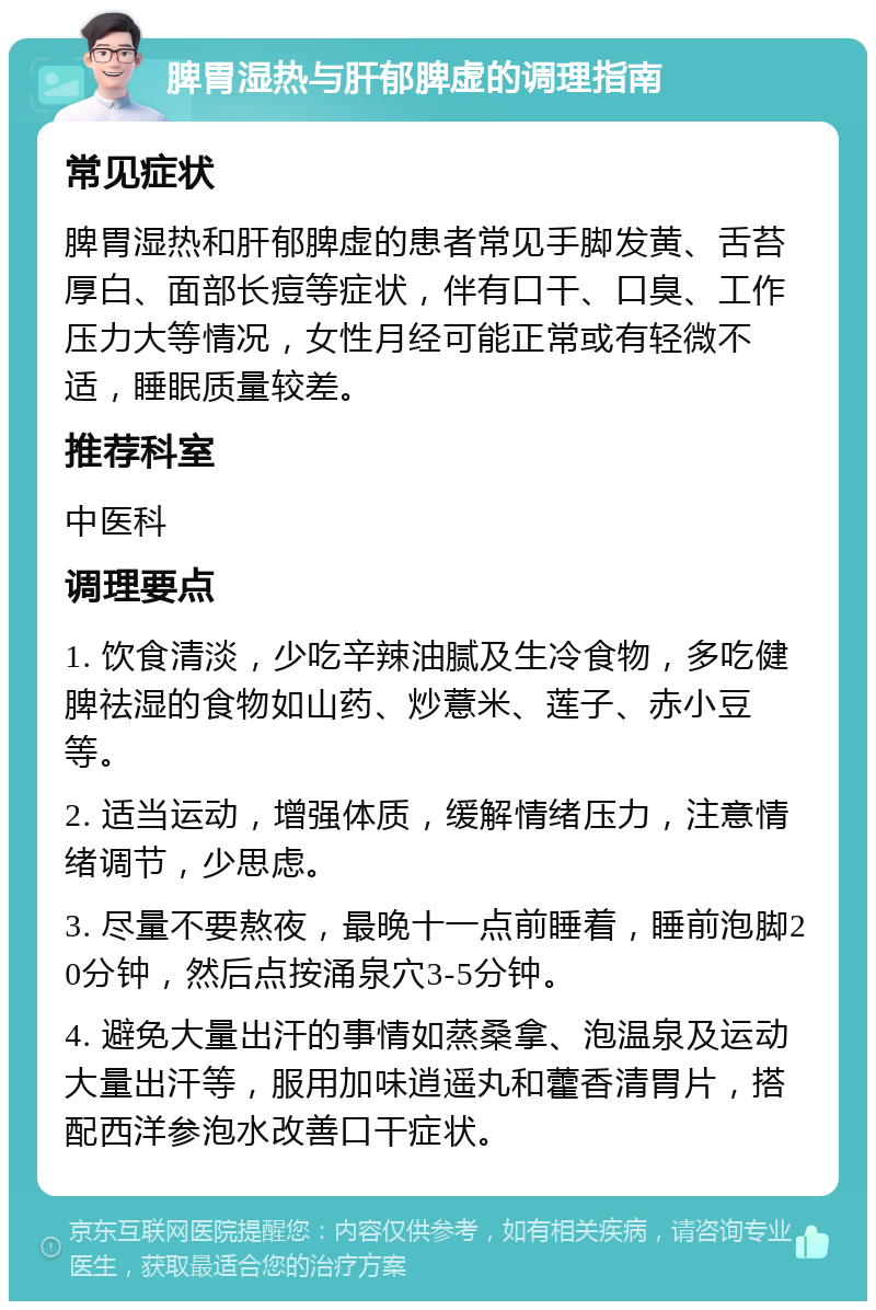 脾胃湿热与肝郁脾虚的调理指南 常见症状 脾胃湿热和肝郁脾虚的患者常见手脚发黄、舌苔厚白、面部长痘等症状，伴有口干、口臭、工作压力大等情况，女性月经可能正常或有轻微不适，睡眠质量较差。 推荐科室 中医科 调理要点 1. 饮食清淡，少吃辛辣油腻及生冷食物，多吃健脾祛湿的食物如山药、炒薏米、莲子、赤小豆等。 2. 适当运动，增强体质，缓解情绪压力，注意情绪调节，少思虑。 3. 尽量不要熬夜，最晚十一点前睡着，睡前泡脚20分钟，然后点按涌泉穴3-5分钟。 4. 避免大量出汗的事情如蒸桑拿、泡温泉及运动大量出汗等，服用加味逍遥丸和藿香清胃片，搭配西洋参泡水改善口干症状。