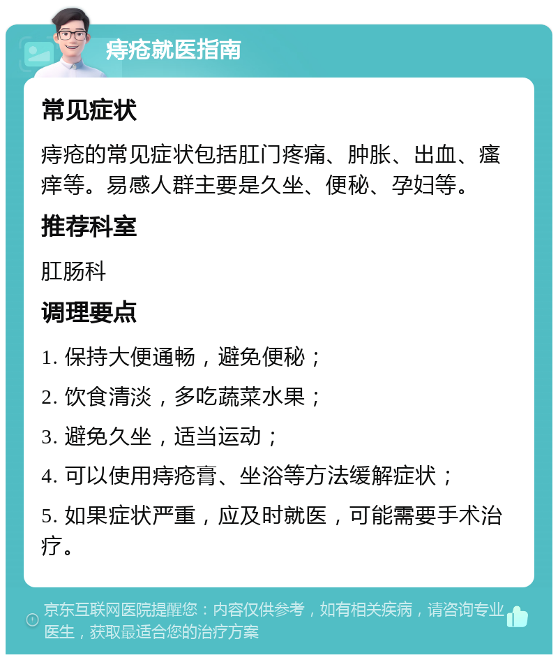 痔疮就医指南 常见症状 痔疮的常见症状包括肛门疼痛、肿胀、出血、瘙痒等。易感人群主要是久坐、便秘、孕妇等。 推荐科室 肛肠科 调理要点 1. 保持大便通畅，避免便秘； 2. 饮食清淡，多吃蔬菜水果； 3. 避免久坐，适当运动； 4. 可以使用痔疮膏、坐浴等方法缓解症状； 5. 如果症状严重，应及时就医，可能需要手术治疗。