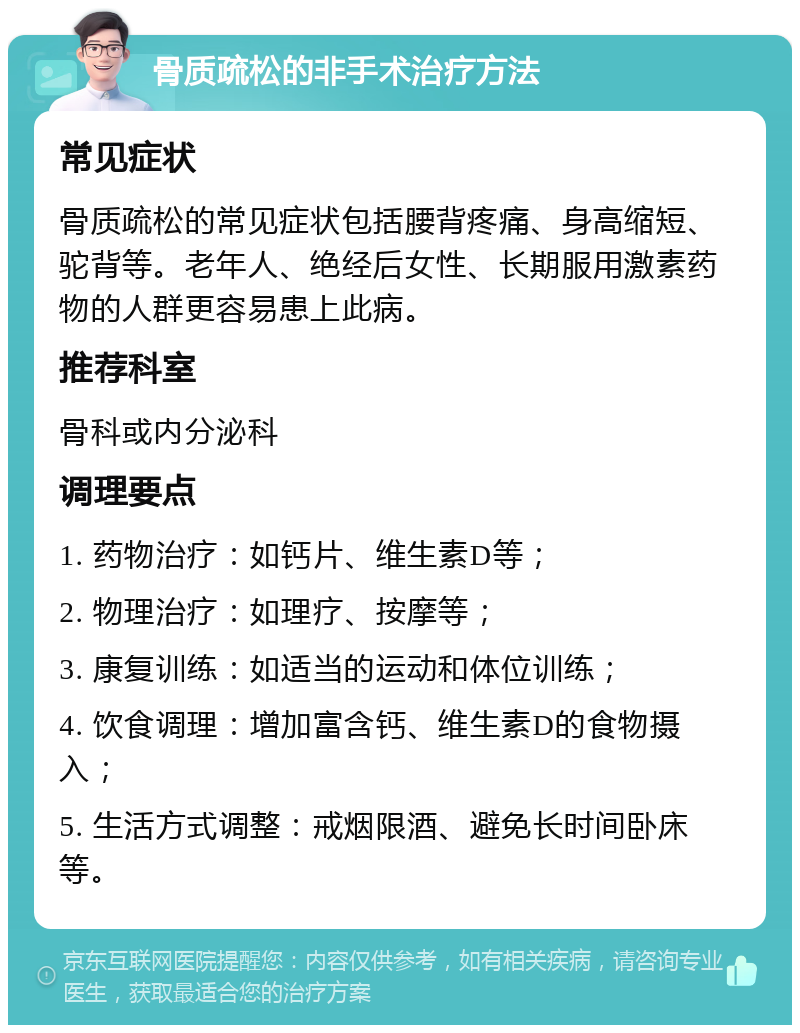 骨质疏松的非手术治疗方法 常见症状 骨质疏松的常见症状包括腰背疼痛、身高缩短、驼背等。老年人、绝经后女性、长期服用激素药物的人群更容易患上此病。 推荐科室 骨科或内分泌科 调理要点 1. 药物治疗：如钙片、维生素D等； 2. 物理治疗：如理疗、按摩等； 3. 康复训练：如适当的运动和体位训练； 4. 饮食调理：增加富含钙、维生素D的食物摄入； 5. 生活方式调整：戒烟限酒、避免长时间卧床等。