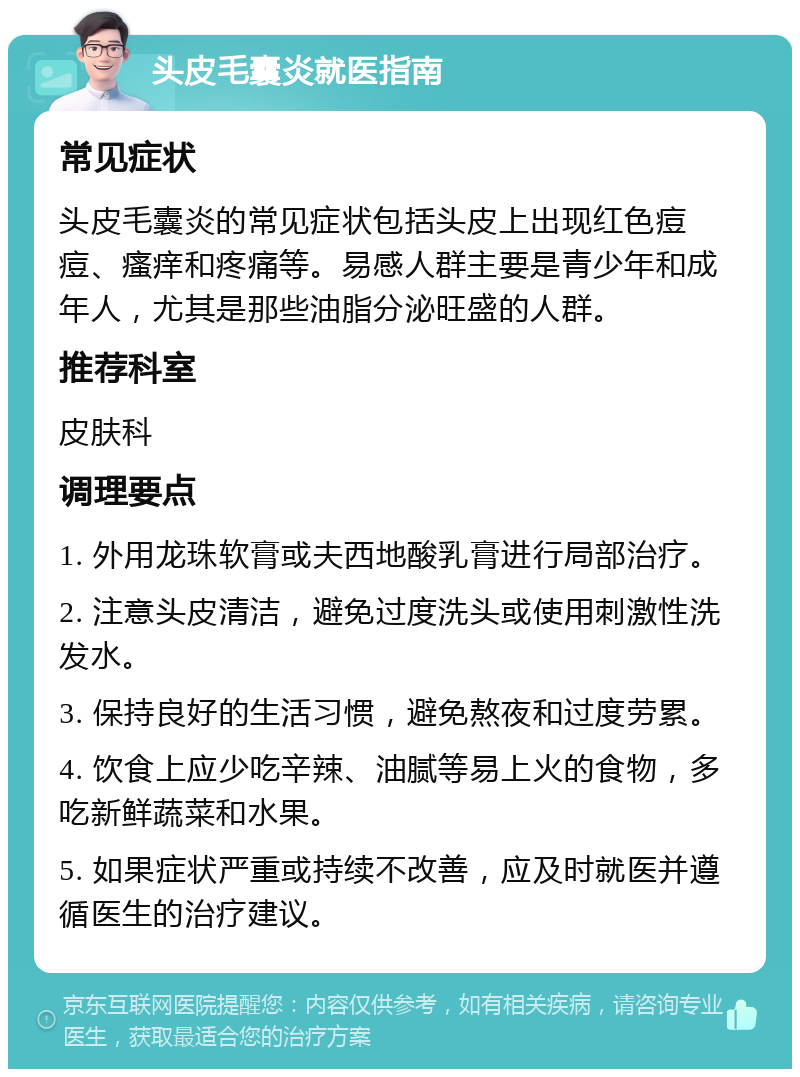 头皮毛囊炎就医指南 常见症状 头皮毛囊炎的常见症状包括头皮上出现红色痘痘、瘙痒和疼痛等。易感人群主要是青少年和成年人，尤其是那些油脂分泌旺盛的人群。 推荐科室 皮肤科 调理要点 1. 外用龙珠软膏或夫西地酸乳膏进行局部治疗。 2. 注意头皮清洁，避免过度洗头或使用刺激性洗发水。 3. 保持良好的生活习惯，避免熬夜和过度劳累。 4. 饮食上应少吃辛辣、油腻等易上火的食物，多吃新鲜蔬菜和水果。 5. 如果症状严重或持续不改善，应及时就医并遵循医生的治疗建议。