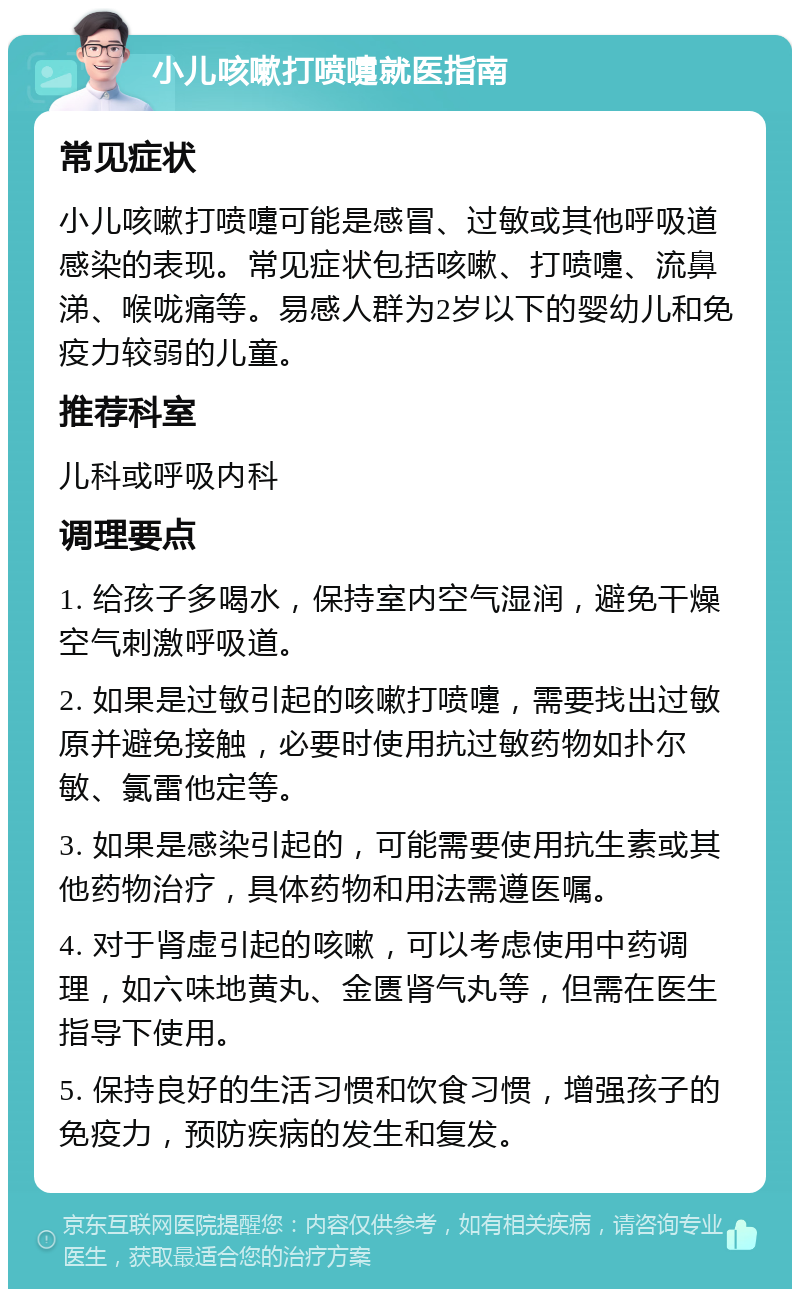 小儿咳嗽打喷嚏就医指南 常见症状 小儿咳嗽打喷嚏可能是感冒、过敏或其他呼吸道感染的表现。常见症状包括咳嗽、打喷嚏、流鼻涕、喉咙痛等。易感人群为2岁以下的婴幼儿和免疫力较弱的儿童。 推荐科室 儿科或呼吸内科 调理要点 1. 给孩子多喝水，保持室内空气湿润，避免干燥空气刺激呼吸道。 2. 如果是过敏引起的咳嗽打喷嚏，需要找出过敏原并避免接触，必要时使用抗过敏药物如扑尔敏、氯雷他定等。 3. 如果是感染引起的，可能需要使用抗生素或其他药物治疗，具体药物和用法需遵医嘱。 4. 对于肾虚引起的咳嗽，可以考虑使用中药调理，如六味地黄丸、金匮肾气丸等，但需在医生指导下使用。 5. 保持良好的生活习惯和饮食习惯，增强孩子的免疫力，预防疾病的发生和复发。