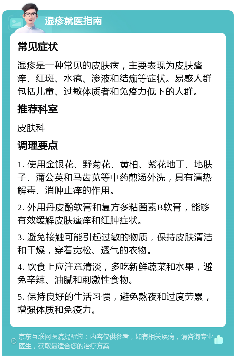 湿疹就医指南 常见症状 湿疹是一种常见的皮肤病，主要表现为皮肤瘙痒、红斑、水疱、渗液和结痂等症状。易感人群包括儿童、过敏体质者和免疫力低下的人群。 推荐科室 皮肤科 调理要点 1. 使用金银花、野菊花、黄柏、紫花地丁、地肤子、蒲公英和马齿苋等中药煎汤外洗，具有清热解毒、消肿止痒的作用。 2. 外用丹皮酚软膏和复方多粘菌素B软膏，能够有效缓解皮肤瘙痒和红肿症状。 3. 避免接触可能引起过敏的物质，保持皮肤清洁和干燥，穿着宽松、透气的衣物。 4. 饮食上应注意清淡，多吃新鲜蔬菜和水果，避免辛辣、油腻和刺激性食物。 5. 保持良好的生活习惯，避免熬夜和过度劳累，增强体质和免疫力。