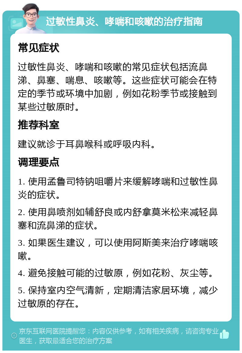 过敏性鼻炎、哮喘和咳嗽的治疗指南 常见症状 过敏性鼻炎、哮喘和咳嗽的常见症状包括流鼻涕、鼻塞、喘息、咳嗽等。这些症状可能会在特定的季节或环境中加剧，例如花粉季节或接触到某些过敏原时。 推荐科室 建议就诊于耳鼻喉科或呼吸内科。 调理要点 1. 使用孟鲁司特钠咀嚼片来缓解哮喘和过敏性鼻炎的症状。 2. 使用鼻喷剂如辅舒良或内舒拿莫米松来减轻鼻塞和流鼻涕的症状。 3. 如果医生建议，可以使用阿斯美来治疗哮喘咳嗽。 4. 避免接触可能的过敏原，例如花粉、灰尘等。 5. 保持室内空气清新，定期清洁家居环境，减少过敏原的存在。