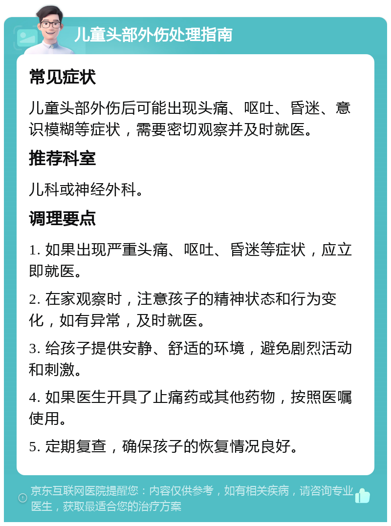 儿童头部外伤处理指南 常见症状 儿童头部外伤后可能出现头痛、呕吐、昏迷、意识模糊等症状，需要密切观察并及时就医。 推荐科室 儿科或神经外科。 调理要点 1. 如果出现严重头痛、呕吐、昏迷等症状，应立即就医。 2. 在家观察时，注意孩子的精神状态和行为变化，如有异常，及时就医。 3. 给孩子提供安静、舒适的环境，避免剧烈活动和刺激。 4. 如果医生开具了止痛药或其他药物，按照医嘱使用。 5. 定期复查，确保孩子的恢复情况良好。