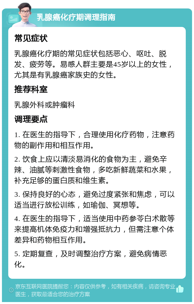 乳腺癌化疗期调理指南 常见症状 乳腺癌化疗期的常见症状包括恶心、呕吐、脱发、疲劳等。易感人群主要是45岁以上的女性，尤其是有乳腺癌家族史的女性。 推荐科室 乳腺外科或肿瘤科 调理要点 1. 在医生的指导下，合理使用化疗药物，注意药物的副作用和相互作用。 2. 饮食上应以清淡易消化的食物为主，避免辛辣、油腻等刺激性食物，多吃新鲜蔬菜和水果，补充足够的蛋白质和维生素。 3. 保持良好的心态，避免过度紧张和焦虑，可以适当进行放松训练，如瑜伽、冥想等。 4. 在医生的指导下，适当使用中药参苓白术散等来提高机体免疫力和增强抵抗力，但需注意个体差异和药物相互作用。 5. 定期复查，及时调整治疗方案，避免病情恶化。