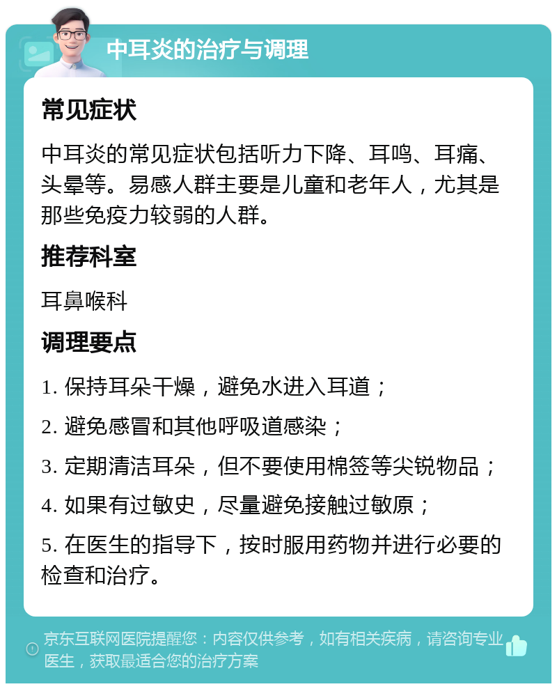 中耳炎的治疗与调理 常见症状 中耳炎的常见症状包括听力下降、耳鸣、耳痛、头晕等。易感人群主要是儿童和老年人，尤其是那些免疫力较弱的人群。 推荐科室 耳鼻喉科 调理要点 1. 保持耳朵干燥，避免水进入耳道； 2. 避免感冒和其他呼吸道感染； 3. 定期清洁耳朵，但不要使用棉签等尖锐物品； 4. 如果有过敏史，尽量避免接触过敏原； 5. 在医生的指导下，按时服用药物并进行必要的检查和治疗。