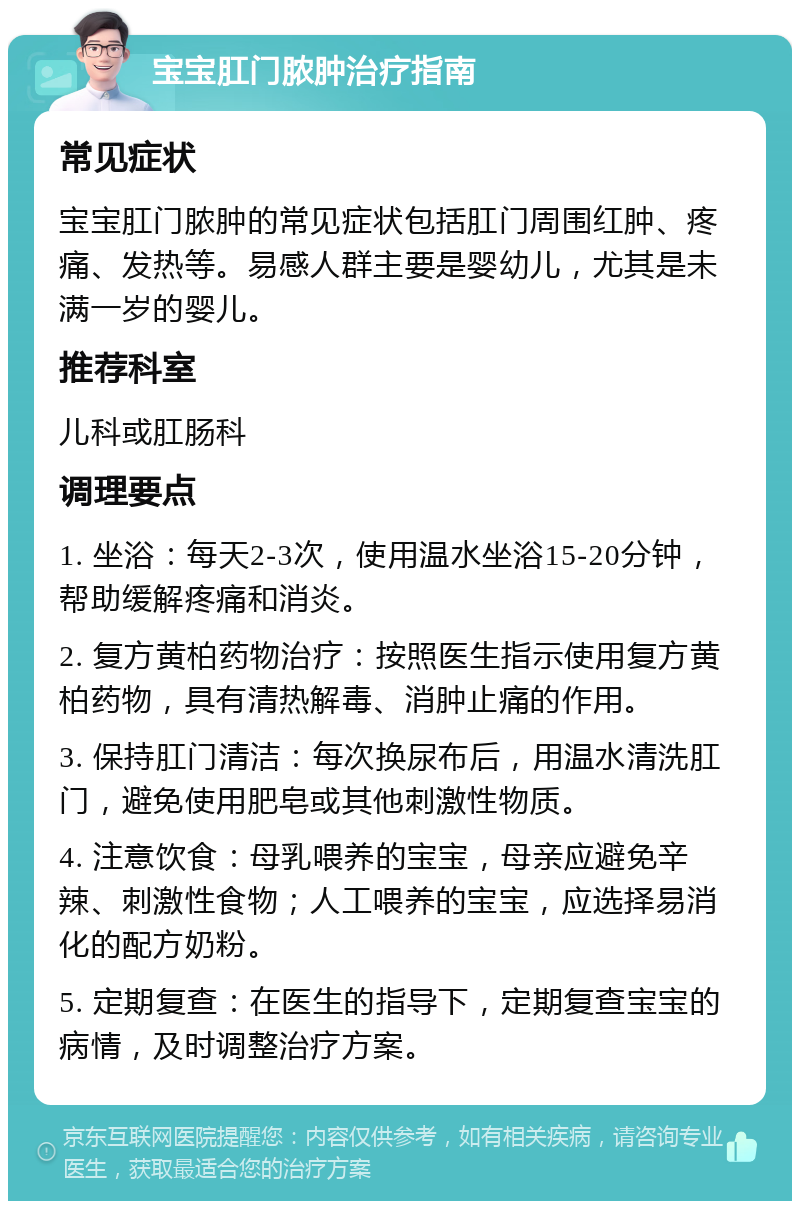 宝宝肛门脓肿治疗指南 常见症状 宝宝肛门脓肿的常见症状包括肛门周围红肿、疼痛、发热等。易感人群主要是婴幼儿，尤其是未满一岁的婴儿。 推荐科室 儿科或肛肠科 调理要点 1. 坐浴：每天2-3次，使用温水坐浴15-20分钟，帮助缓解疼痛和消炎。 2. 复方黄柏药物治疗：按照医生指示使用复方黄柏药物，具有清热解毒、消肿止痛的作用。 3. 保持肛门清洁：每次换尿布后，用温水清洗肛门，避免使用肥皂或其他刺激性物质。 4. 注意饮食：母乳喂养的宝宝，母亲应避免辛辣、刺激性食物；人工喂养的宝宝，应选择易消化的配方奶粉。 5. 定期复查：在医生的指导下，定期复查宝宝的病情，及时调整治疗方案。