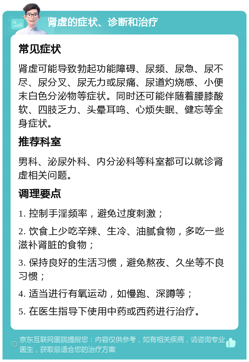 肾虚的症状、诊断和治疗 常见症状 肾虚可能导致勃起功能障碍、尿频、尿急、尿不尽、尿分叉、尿无力或尿痛、尿道灼烧感、小便末白色分泌物等症状。同时还可能伴随着腰膝酸软、四肢乏力、头晕耳鸣、心烦失眠、健忘等全身症状。 推荐科室 男科、泌尿外科、内分泌科等科室都可以就诊肾虚相关问题。 调理要点 1. 控制手淫频率，避免过度刺激； 2. 饮食上少吃辛辣、生冷、油腻食物，多吃一些滋补肾脏的食物； 3. 保持良好的生活习惯，避免熬夜、久坐等不良习惯； 4. 适当进行有氧运动，如慢跑、深蹲等； 5. 在医生指导下使用中药或西药进行治疗。