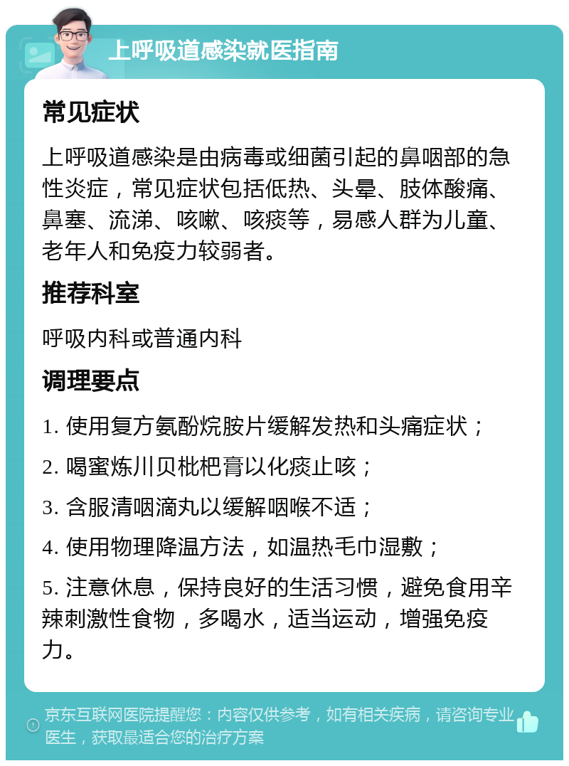 上呼吸道感染就医指南 常见症状 上呼吸道感染是由病毒或细菌引起的鼻咽部的急性炎症，常见症状包括低热、头晕、肢体酸痛、鼻塞、流涕、咳嗽、咳痰等，易感人群为儿童、老年人和免疫力较弱者。 推荐科室 呼吸内科或普通内科 调理要点 1. 使用复方氨酚烷胺片缓解发热和头痛症状； 2. 喝蜜炼川贝枇杷膏以化痰止咳； 3. 含服清咽滴丸以缓解咽喉不适； 4. 使用物理降温方法，如温热毛巾湿敷； 5. 注意休息，保持良好的生活习惯，避免食用辛辣刺激性食物，多喝水，适当运动，增强免疫力。