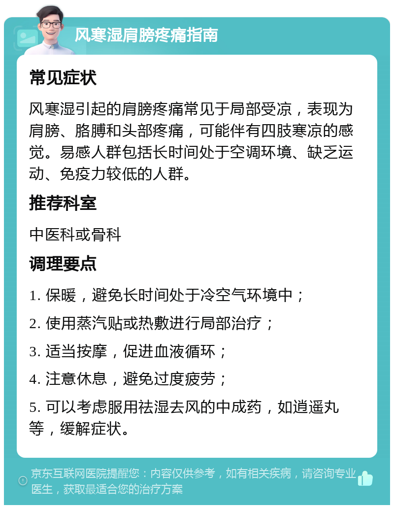 风寒湿肩膀疼痛指南 常见症状 风寒湿引起的肩膀疼痛常见于局部受凉，表现为肩膀、胳膊和头部疼痛，可能伴有四肢寒凉的感觉。易感人群包括长时间处于空调环境、缺乏运动、免疫力较低的人群。 推荐科室 中医科或骨科 调理要点 1. 保暖，避免长时间处于冷空气环境中； 2. 使用蒸汽贴或热敷进行局部治疗； 3. 适当按摩，促进血液循环； 4. 注意休息，避免过度疲劳； 5. 可以考虑服用祛湿去风的中成药，如逍遥丸等，缓解症状。