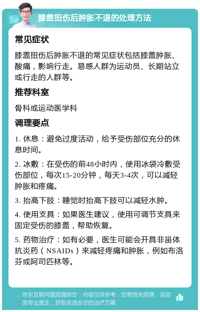 膝盖扭伤后肿胀不退的处理方法 常见症状 膝盖扭伤后肿胀不退的常见症状包括膝盖肿胀、酸痛，影响行走。易感人群为运动员、长期站立或行走的人群等。 推荐科室 骨科或运动医学科 调理要点 1. 休息：避免过度活动，给予受伤部位充分的休息时间。 2. 冰敷：在受伤的前48小时内，使用冰袋冷敷受伤部位，每次15-20分钟，每天3-4次，可以减轻肿胀和疼痛。 3. 抬高下肢：睡觉时抬高下肢可以减轻水肿。 4. 使用支具：如果医生建议，使用可调节支具来固定受伤的膝盖，帮助恢复。 5. 药物治疗：如有必要，医生可能会开具非甾体抗炎药（NSAIDs）来减轻疼痛和肿胀，例如布洛芬或阿司匹林等。