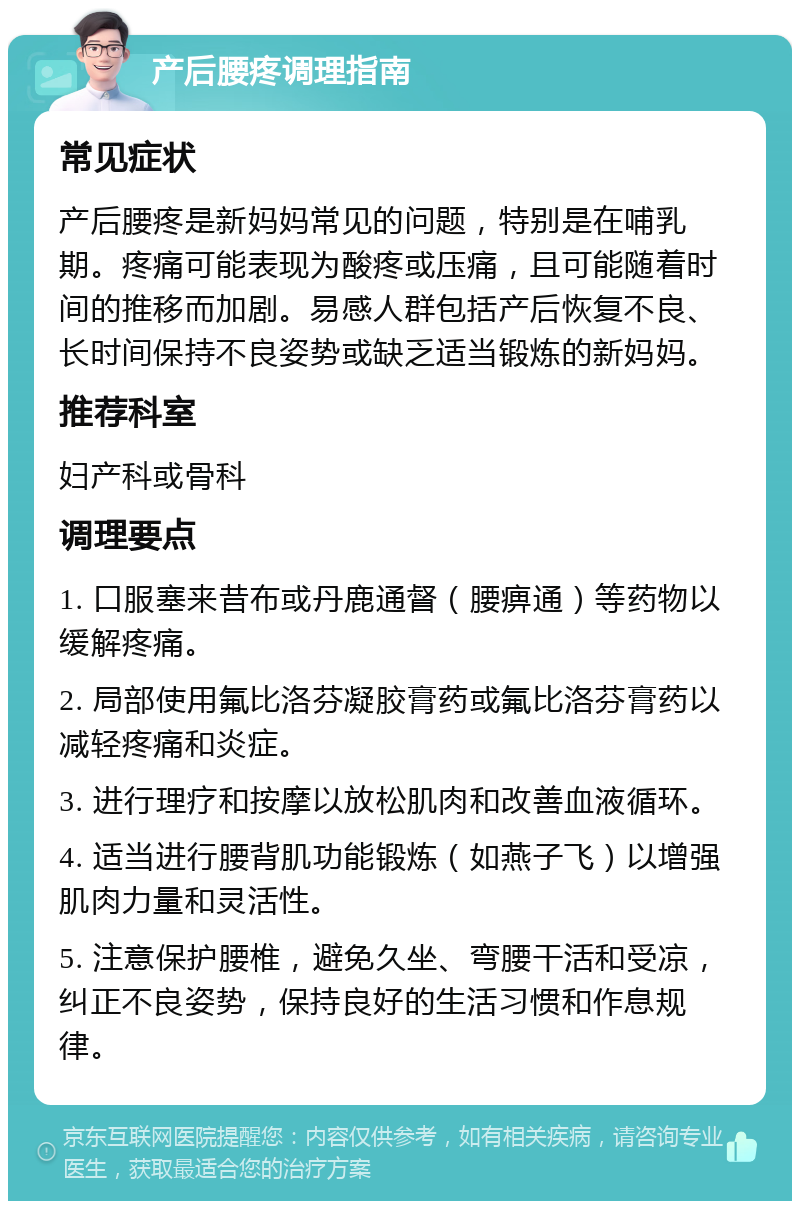 产后腰疼调理指南 常见症状 产后腰疼是新妈妈常见的问题，特别是在哺乳期。疼痛可能表现为酸疼或压痛，且可能随着时间的推移而加剧。易感人群包括产后恢复不良、长时间保持不良姿势或缺乏适当锻炼的新妈妈。 推荐科室 妇产科或骨科 调理要点 1. 口服塞来昔布或丹鹿通督（腰痹通）等药物以缓解疼痛。 2. 局部使用氟比洛芬凝胶膏药或氟比洛芬膏药以减轻疼痛和炎症。 3. 进行理疗和按摩以放松肌肉和改善血液循环。 4. 适当进行腰背肌功能锻炼（如燕子飞）以增强肌肉力量和灵活性。 5. 注意保护腰椎，避免久坐、弯腰干活和受凉，纠正不良姿势，保持良好的生活习惯和作息规律。