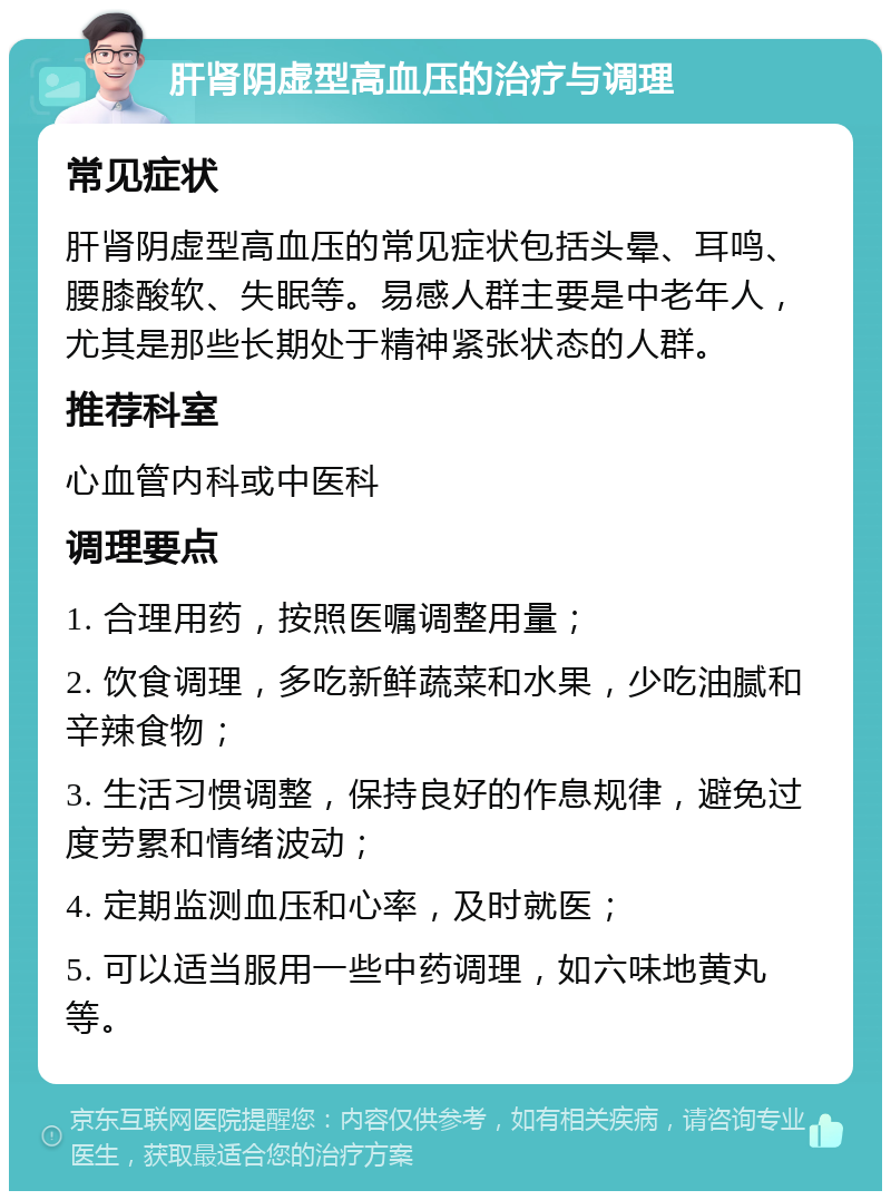 肝肾阴虚型高血压的治疗与调理 常见症状 肝肾阴虚型高血压的常见症状包括头晕、耳鸣、腰膝酸软、失眠等。易感人群主要是中老年人，尤其是那些长期处于精神紧张状态的人群。 推荐科室 心血管内科或中医科 调理要点 1. 合理用药，按照医嘱调整用量； 2. 饮食调理，多吃新鲜蔬菜和水果，少吃油腻和辛辣食物； 3. 生活习惯调整，保持良好的作息规律，避免过度劳累和情绪波动； 4. 定期监测血压和心率，及时就医； 5. 可以适当服用一些中药调理，如六味地黄丸等。