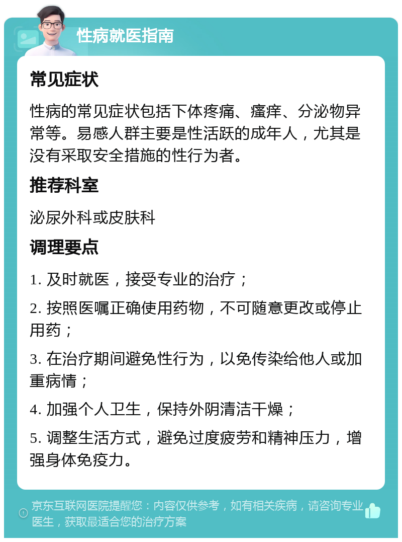 性病就医指南 常见症状 性病的常见症状包括下体疼痛、瘙痒、分泌物异常等。易感人群主要是性活跃的成年人，尤其是没有采取安全措施的性行为者。 推荐科室 泌尿外科或皮肤科 调理要点 1. 及时就医，接受专业的治疗； 2. 按照医嘱正确使用药物，不可随意更改或停止用药； 3. 在治疗期间避免性行为，以免传染给他人或加重病情； 4. 加强个人卫生，保持外阴清洁干燥； 5. 调整生活方式，避免过度疲劳和精神压力，增强身体免疫力。