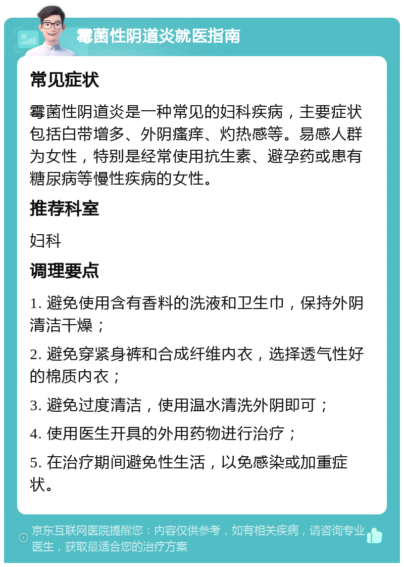 霉菌性阴道炎就医指南 常见症状 霉菌性阴道炎是一种常见的妇科疾病，主要症状包括白带增多、外阴瘙痒、灼热感等。易感人群为女性，特别是经常使用抗生素、避孕药或患有糖尿病等慢性疾病的女性。 推荐科室 妇科 调理要点 1. 避免使用含有香料的洗液和卫生巾，保持外阴清洁干燥； 2. 避免穿紧身裤和合成纤维内衣，选择透气性好的棉质内衣； 3. 避免过度清洁，使用温水清洗外阴即可； 4. 使用医生开具的外用药物进行治疗； 5. 在治疗期间避免性生活，以免感染或加重症状。