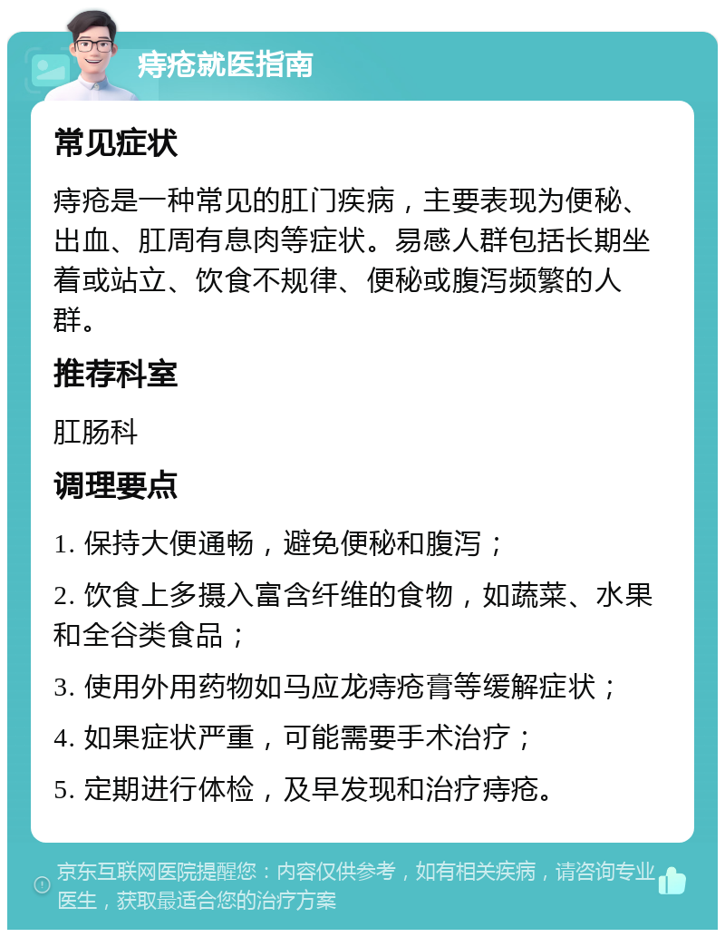 痔疮就医指南 常见症状 痔疮是一种常见的肛门疾病，主要表现为便秘、出血、肛周有息肉等症状。易感人群包括长期坐着或站立、饮食不规律、便秘或腹泻频繁的人群。 推荐科室 肛肠科 调理要点 1. 保持大便通畅，避免便秘和腹泻； 2. 饮食上多摄入富含纤维的食物，如蔬菜、水果和全谷类食品； 3. 使用外用药物如马应龙痔疮膏等缓解症状； 4. 如果症状严重，可能需要手术治疗； 5. 定期进行体检，及早发现和治疗痔疮。