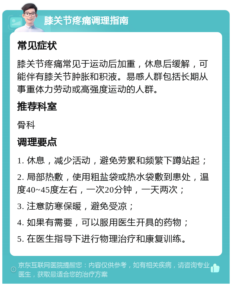 膝关节疼痛调理指南 常见症状 膝关节疼痛常见于运动后加重，休息后缓解，可能伴有膝关节肿胀和积液。易感人群包括长期从事重体力劳动或高强度运动的人群。 推荐科室 骨科 调理要点 1. 休息，减少活动，避免劳累和频繁下蹲站起； 2. 局部热敷，使用粗盐袋或热水袋敷到患处，温度40~45度左右，一次20分钟，一天两次； 3. 注意防寒保暖，避免受凉； 4. 如果有需要，可以服用医生开具的药物； 5. 在医生指导下进行物理治疗和康复训练。