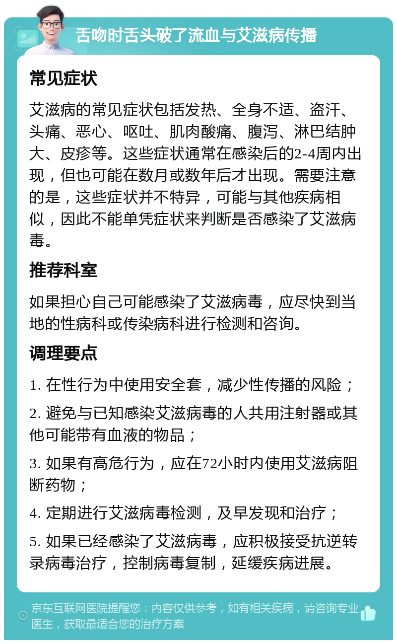 舌吻时舌头破了流血与艾滋病传播 常见症状 艾滋病的常见症状包括发热、全身不适、盗汗、头痛、恶心、呕吐、肌肉酸痛、腹泻、淋巴结肿大、皮疹等。这些症状通常在感染后的2-4周内出现，但也可能在数月或数年后才出现。需要注意的是，这些症状并不特异，可能与其他疾病相似，因此不能单凭症状来判断是否感染了艾滋病毒。 推荐科室 如果担心自己可能感染了艾滋病毒，应尽快到当地的性病科或传染病科进行检测和咨询。 调理要点 1. 在性行为中使用安全套，减少性传播的风险； 2. 避免与已知感染艾滋病毒的人共用注射器或其他可能带有血液的物品； 3. 如果有高危行为，应在72小时内使用艾滋病阻断药物； 4. 定期进行艾滋病毒检测，及早发现和治疗； 5. 如果已经感染了艾滋病毒，应积极接受抗逆转录病毒治疗，控制病毒复制，延缓疾病进展。