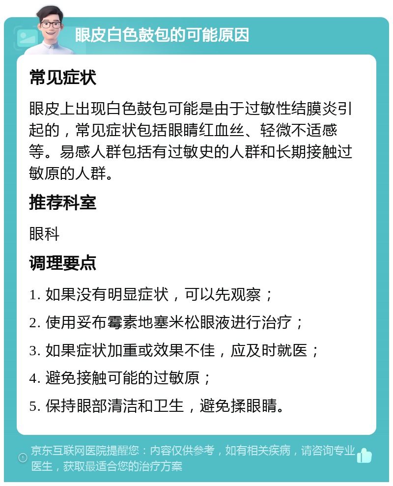 眼皮白色鼓包的可能原因 常见症状 眼皮上出现白色鼓包可能是由于过敏性结膜炎引起的，常见症状包括眼睛红血丝、轻微不适感等。易感人群包括有过敏史的人群和长期接触过敏原的人群。 推荐科室 眼科 调理要点 1. 如果没有明显症状，可以先观察； 2. 使用妥布霉素地塞米松眼液进行治疗； 3. 如果症状加重或效果不佳，应及时就医； 4. 避免接触可能的过敏原； 5. 保持眼部清洁和卫生，避免揉眼睛。