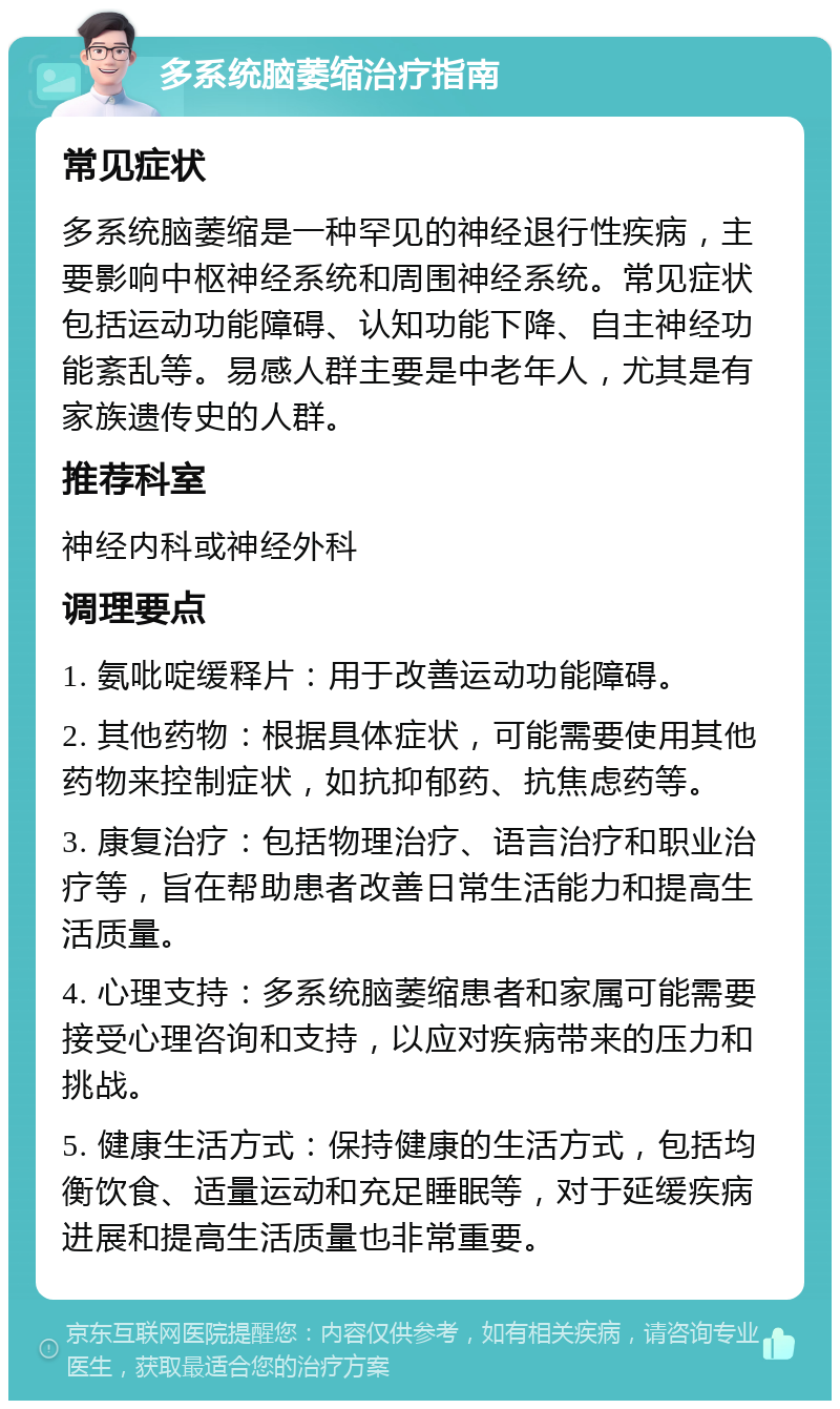 多系统脑萎缩治疗指南 常见症状 多系统脑萎缩是一种罕见的神经退行性疾病，主要影响中枢神经系统和周围神经系统。常见症状包括运动功能障碍、认知功能下降、自主神经功能紊乱等。易感人群主要是中老年人，尤其是有家族遗传史的人群。 推荐科室 神经内科或神经外科 调理要点 1. 氨吡啶缓释片：用于改善运动功能障碍。 2. 其他药物：根据具体症状，可能需要使用其他药物来控制症状，如抗抑郁药、抗焦虑药等。 3. 康复治疗：包括物理治疗、语言治疗和职业治疗等，旨在帮助患者改善日常生活能力和提高生活质量。 4. 心理支持：多系统脑萎缩患者和家属可能需要接受心理咨询和支持，以应对疾病带来的压力和挑战。 5. 健康生活方式：保持健康的生活方式，包括均衡饮食、适量运动和充足睡眠等，对于延缓疾病进展和提高生活质量也非常重要。