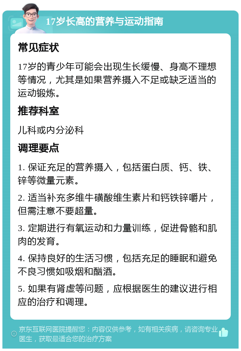 17岁长高的营养与运动指南 常见症状 17岁的青少年可能会出现生长缓慢、身高不理想等情况，尤其是如果营养摄入不足或缺乏适当的运动锻炼。 推荐科室 儿科或内分泌科 调理要点 1. 保证充足的营养摄入，包括蛋白质、钙、铁、锌等微量元素。 2. 适当补充多维牛磺酸维生素片和钙铁锌嚼片，但需注意不要超量。 3. 定期进行有氧运动和力量训练，促进骨骼和肌肉的发育。 4. 保持良好的生活习惯，包括充足的睡眠和避免不良习惯如吸烟和酗酒。 5. 如果有肾虚等问题，应根据医生的建议进行相应的治疗和调理。