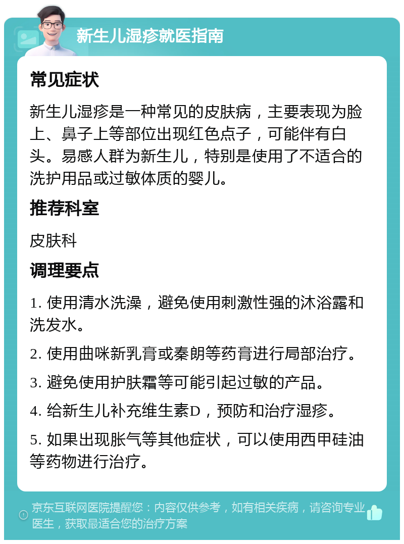 新生儿湿疹就医指南 常见症状 新生儿湿疹是一种常见的皮肤病，主要表现为脸上、鼻子上等部位出现红色点子，可能伴有白头。易感人群为新生儿，特别是使用了不适合的洗护用品或过敏体质的婴儿。 推荐科室 皮肤科 调理要点 1. 使用清水洗澡，避免使用刺激性强的沐浴露和洗发水。 2. 使用曲咪新乳膏或秦朗等药膏进行局部治疗。 3. 避免使用护肤霜等可能引起过敏的产品。 4. 给新生儿补充维生素D，预防和治疗湿疹。 5. 如果出现胀气等其他症状，可以使用西甲硅油等药物进行治疗。