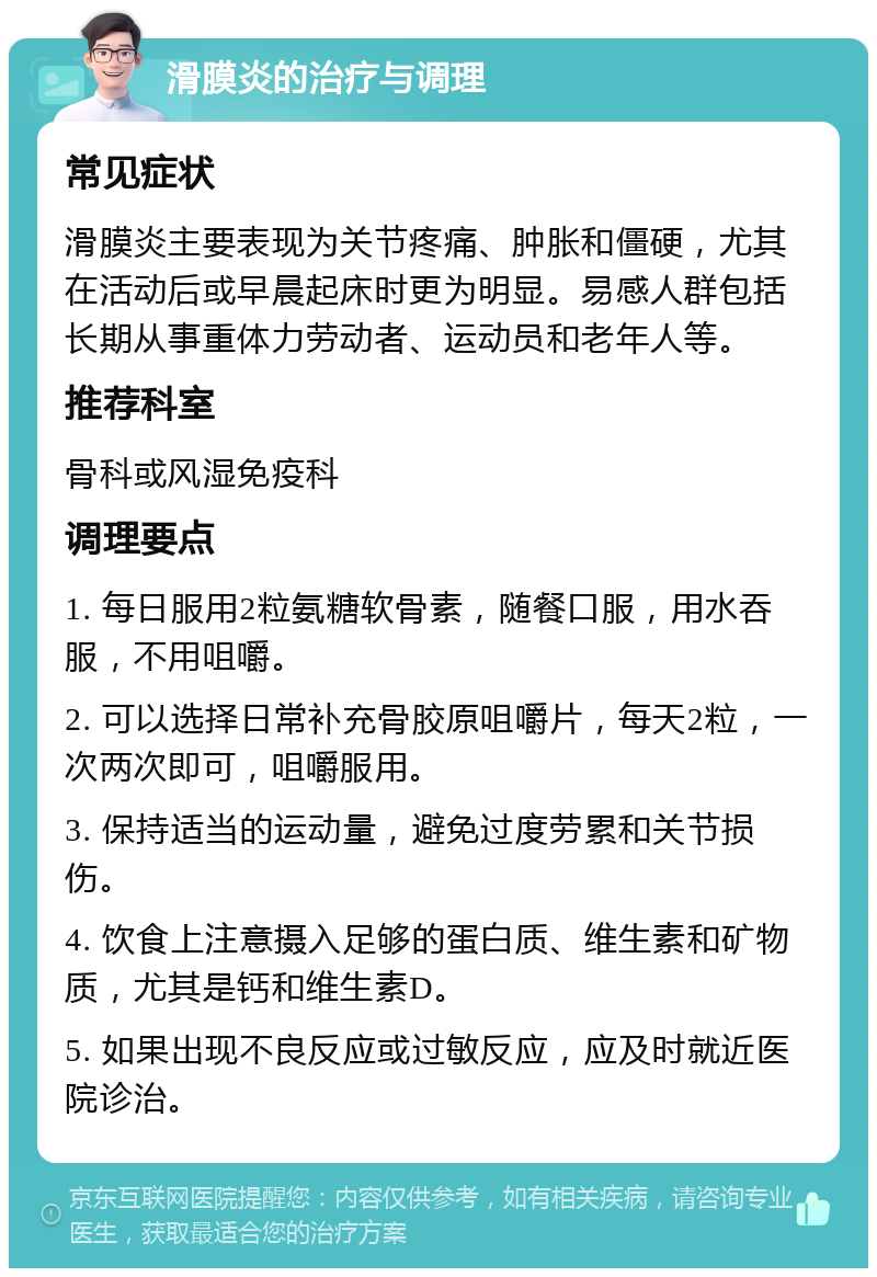 滑膜炎的治疗与调理 常见症状 滑膜炎主要表现为关节疼痛、肿胀和僵硬，尤其在活动后或早晨起床时更为明显。易感人群包括长期从事重体力劳动者、运动员和老年人等。 推荐科室 骨科或风湿免疫科 调理要点 1. 每日服用2粒氨糖软骨素，随餐口服，用水吞服，不用咀嚼。 2. 可以选择日常补充骨胶原咀嚼片，每天2粒，一次两次即可，咀嚼服用。 3. 保持适当的运动量，避免过度劳累和关节损伤。 4. 饮食上注意摄入足够的蛋白质、维生素和矿物质，尤其是钙和维生素D。 5. 如果出现不良反应或过敏反应，应及时就近医院诊治。