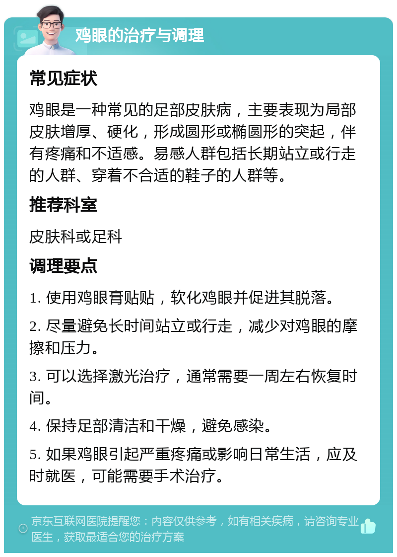 鸡眼的治疗与调理 常见症状 鸡眼是一种常见的足部皮肤病，主要表现为局部皮肤增厚、硬化，形成圆形或椭圆形的突起，伴有疼痛和不适感。易感人群包括长期站立或行走的人群、穿着不合适的鞋子的人群等。 推荐科室 皮肤科或足科 调理要点 1. 使用鸡眼膏贴贴，软化鸡眼并促进其脱落。 2. 尽量避免长时间站立或行走，减少对鸡眼的摩擦和压力。 3. 可以选择激光治疗，通常需要一周左右恢复时间。 4. 保持足部清洁和干燥，避免感染。 5. 如果鸡眼引起严重疼痛或影响日常生活，应及时就医，可能需要手术治疗。