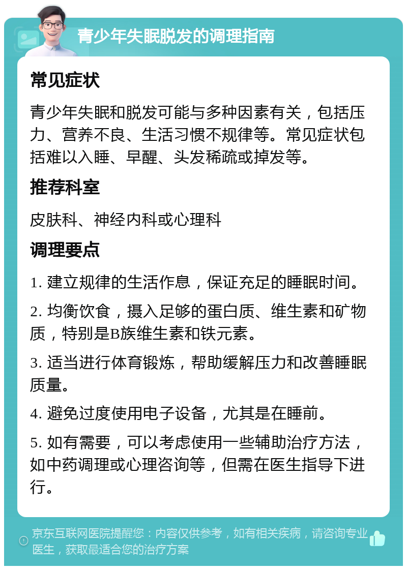 青少年失眠脱发的调理指南 常见症状 青少年失眠和脱发可能与多种因素有关，包括压力、营养不良、生活习惯不规律等。常见症状包括难以入睡、早醒、头发稀疏或掉发等。 推荐科室 皮肤科、神经内科或心理科 调理要点 1. 建立规律的生活作息，保证充足的睡眠时间。 2. 均衡饮食，摄入足够的蛋白质、维生素和矿物质，特别是B族维生素和铁元素。 3. 适当进行体育锻炼，帮助缓解压力和改善睡眠质量。 4. 避免过度使用电子设备，尤其是在睡前。 5. 如有需要，可以考虑使用一些辅助治疗方法，如中药调理或心理咨询等，但需在医生指导下进行。