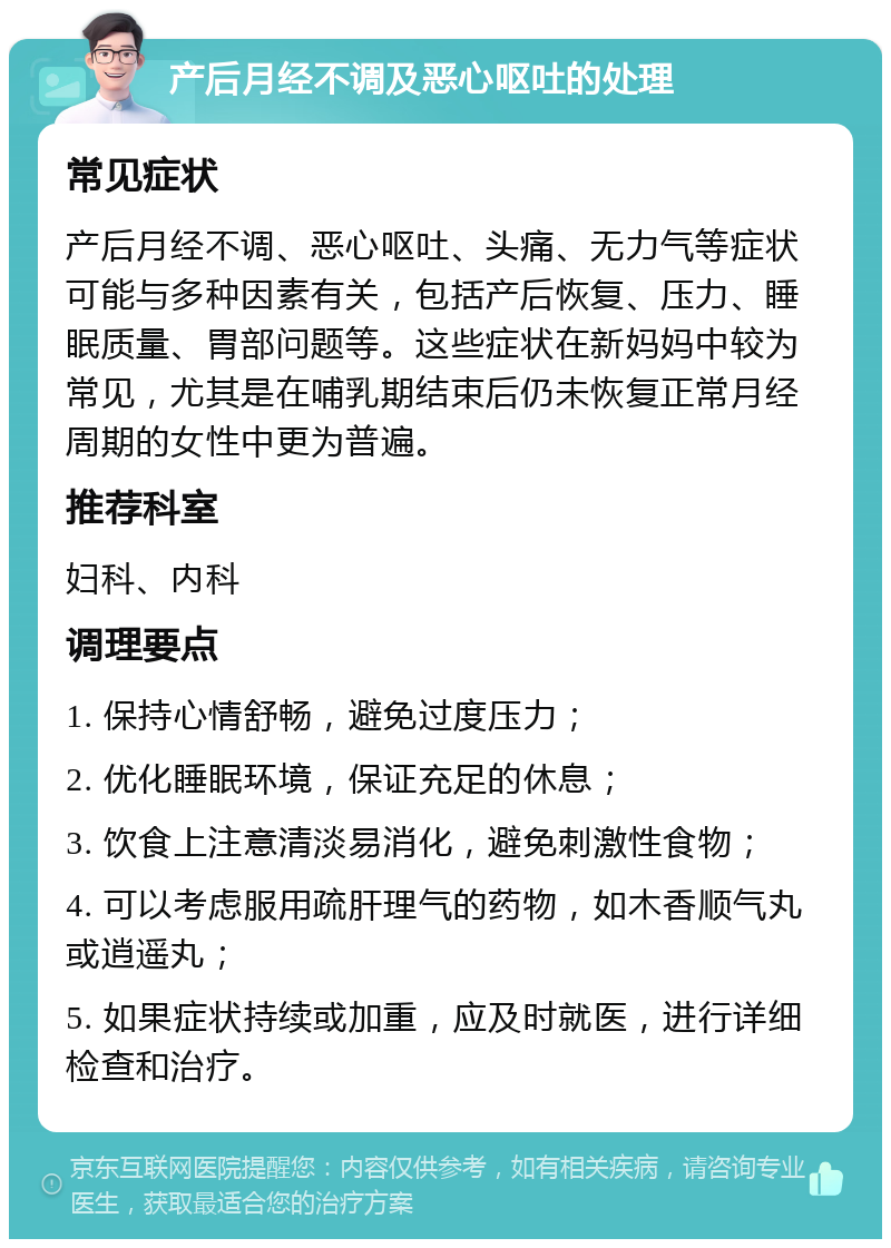 产后月经不调及恶心呕吐的处理 常见症状 产后月经不调、恶心呕吐、头痛、无力气等症状可能与多种因素有关，包括产后恢复、压力、睡眠质量、胃部问题等。这些症状在新妈妈中较为常见，尤其是在哺乳期结束后仍未恢复正常月经周期的女性中更为普遍。 推荐科室 妇科、内科 调理要点 1. 保持心情舒畅，避免过度压力； 2. 优化睡眠环境，保证充足的休息； 3. 饮食上注意清淡易消化，避免刺激性食物； 4. 可以考虑服用疏肝理气的药物，如木香顺气丸或逍遥丸； 5. 如果症状持续或加重，应及时就医，进行详细检查和治疗。