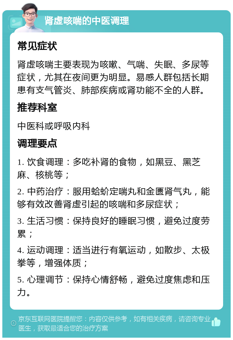 肾虚咳喘的中医调理 常见症状 肾虚咳喘主要表现为咳嗽、气喘、失眠、多尿等症状，尤其在夜间更为明显。易感人群包括长期患有支气管炎、肺部疾病或肾功能不全的人群。 推荐科室 中医科或呼吸内科 调理要点 1. 饮食调理：多吃补肾的食物，如黑豆、黑芝麻、核桃等； 2. 中药治疗：服用蛤蚧定喘丸和金匮肾气丸，能够有效改善肾虚引起的咳喘和多尿症状； 3. 生活习惯：保持良好的睡眠习惯，避免过度劳累； 4. 运动调理：适当进行有氧运动，如散步、太极拳等，增强体质； 5. 心理调节：保持心情舒畅，避免过度焦虑和压力。