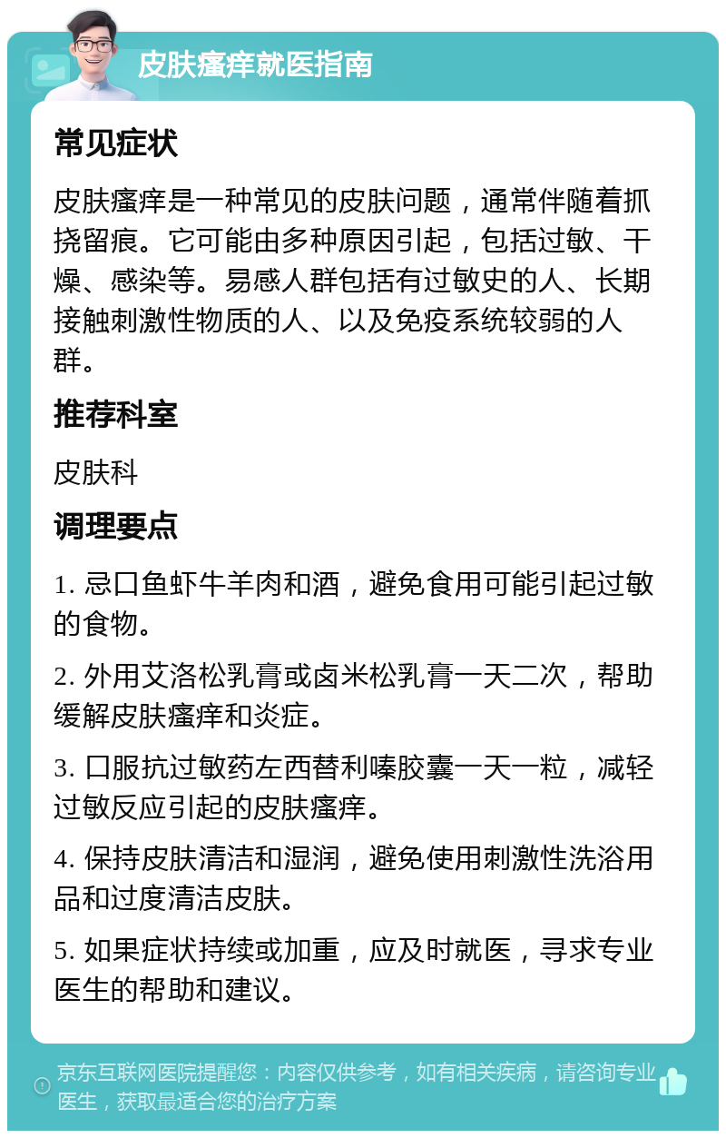 皮肤瘙痒就医指南 常见症状 皮肤瘙痒是一种常见的皮肤问题，通常伴随着抓挠留痕。它可能由多种原因引起，包括过敏、干燥、感染等。易感人群包括有过敏史的人、长期接触刺激性物质的人、以及免疫系统较弱的人群。 推荐科室 皮肤科 调理要点 1. 忌口鱼虾牛羊肉和酒，避免食用可能引起过敏的食物。 2. 外用艾洛松乳膏或卤米松乳膏一天二次，帮助缓解皮肤瘙痒和炎症。 3. 口服抗过敏药左西替利嗪胶囊一天一粒，减轻过敏反应引起的皮肤瘙痒。 4. 保持皮肤清洁和湿润，避免使用刺激性洗浴用品和过度清洁皮肤。 5. 如果症状持续或加重，应及时就医，寻求专业医生的帮助和建议。