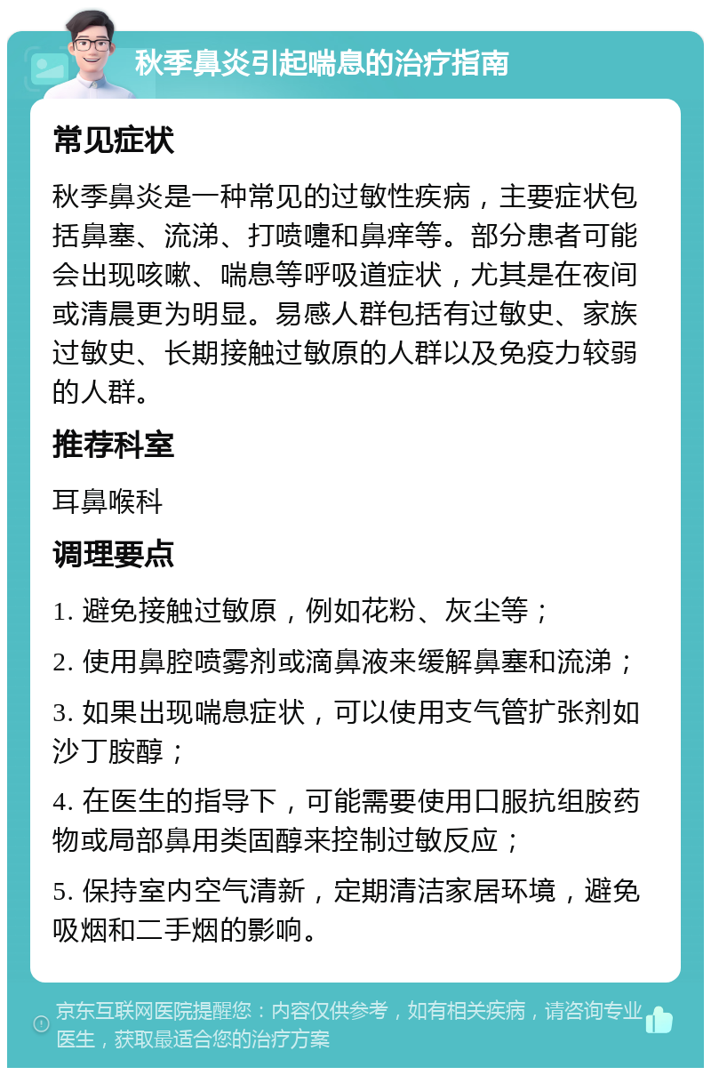 秋季鼻炎引起喘息的治疗指南 常见症状 秋季鼻炎是一种常见的过敏性疾病，主要症状包括鼻塞、流涕、打喷嚏和鼻痒等。部分患者可能会出现咳嗽、喘息等呼吸道症状，尤其是在夜间或清晨更为明显。易感人群包括有过敏史、家族过敏史、长期接触过敏原的人群以及免疫力较弱的人群。 推荐科室 耳鼻喉科 调理要点 1. 避免接触过敏原，例如花粉、灰尘等； 2. 使用鼻腔喷雾剂或滴鼻液来缓解鼻塞和流涕； 3. 如果出现喘息症状，可以使用支气管扩张剂如沙丁胺醇； 4. 在医生的指导下，可能需要使用口服抗组胺药物或局部鼻用类固醇来控制过敏反应； 5. 保持室内空气清新，定期清洁家居环境，避免吸烟和二手烟的影响。