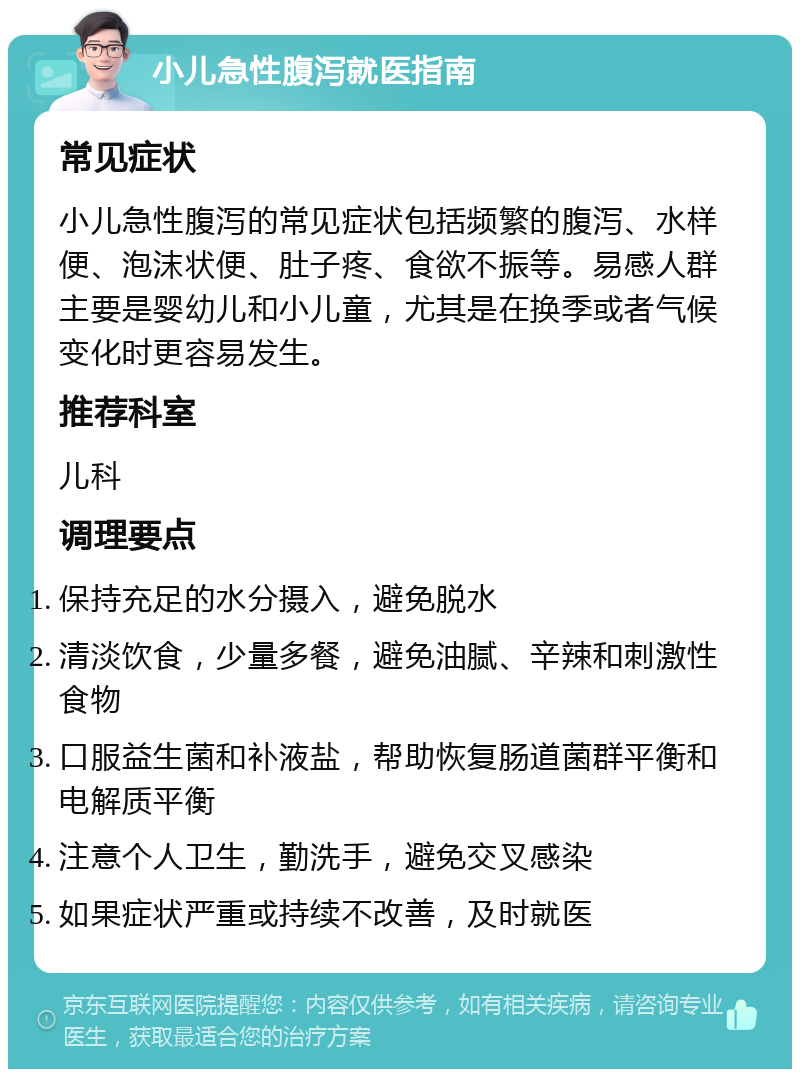 小儿急性腹泻就医指南 常见症状 小儿急性腹泻的常见症状包括频繁的腹泻、水样便、泡沫状便、肚子疼、食欲不振等。易感人群主要是婴幼儿和小儿童，尤其是在换季或者气候变化时更容易发生。 推荐科室 儿科 调理要点 保持充足的水分摄入，避免脱水 清淡饮食，少量多餐，避免油腻、辛辣和刺激性食物 口服益生菌和补液盐，帮助恢复肠道菌群平衡和电解质平衡 注意个人卫生，勤洗手，避免交叉感染 如果症状严重或持续不改善，及时就医