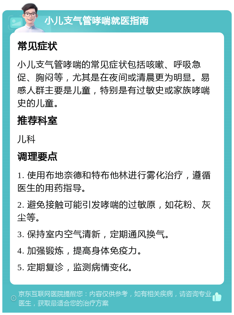 小儿支气管哮喘就医指南 常见症状 小儿支气管哮喘的常见症状包括咳嗽、呼吸急促、胸闷等，尤其是在夜间或清晨更为明显。易感人群主要是儿童，特别是有过敏史或家族哮喘史的儿童。 推荐科室 儿科 调理要点 1. 使用布地奈德和特布他林进行雾化治疗，遵循医生的用药指导。 2. 避免接触可能引发哮喘的过敏原，如花粉、灰尘等。 3. 保持室内空气清新，定期通风换气。 4. 加强锻炼，提高身体免疫力。 5. 定期复诊，监测病情变化。