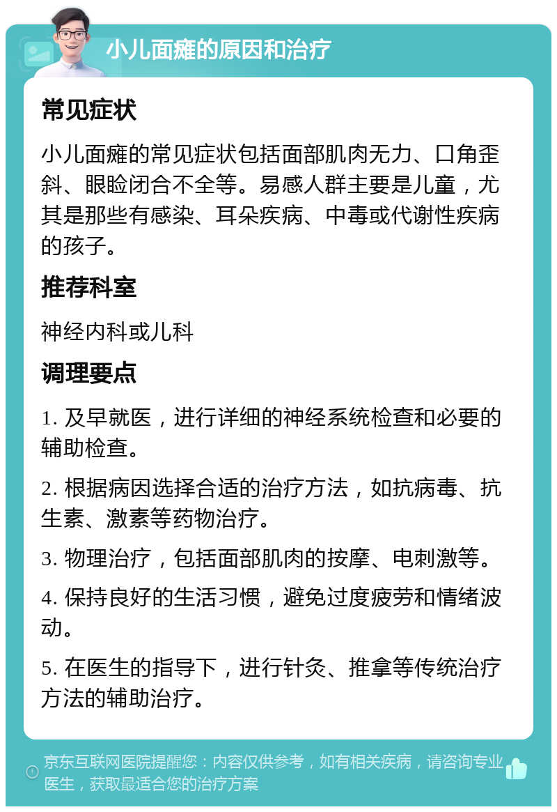 小儿面瘫的原因和治疗 常见症状 小儿面瘫的常见症状包括面部肌肉无力、口角歪斜、眼睑闭合不全等。易感人群主要是儿童，尤其是那些有感染、耳朵疾病、中毒或代谢性疾病的孩子。 推荐科室 神经内科或儿科 调理要点 1. 及早就医，进行详细的神经系统检查和必要的辅助检查。 2. 根据病因选择合适的治疗方法，如抗病毒、抗生素、激素等药物治疗。 3. 物理治疗，包括面部肌肉的按摩、电刺激等。 4. 保持良好的生活习惯，避免过度疲劳和情绪波动。 5. 在医生的指导下，进行针灸、推拿等传统治疗方法的辅助治疗。