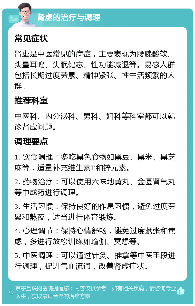 肾虚的治疗与调理 常见症状 肾虚是中医常见的病症，主要表现为腰膝酸软、头晕耳鸣、失眠健忘、性功能减退等。易感人群包括长期过度劳累、精神紧张、性生活频繁的人群。 推荐科室 中医科、内分泌科、男科、妇科等科室都可以就诊肾虚问题。 调理要点 1. 饮食调理：多吃黑色食物如黑豆、黑米、黑芝麻等，适量补充维生素E和锌元素。 2. 药物治疗：可以使用六味地黄丸、金匮肾气丸等中成药进行调理。 3. 生活习惯：保持良好的作息习惯，避免过度劳累和熬夜，适当进行体育锻炼。 4. 心理调节：保持心情舒畅，避免过度紧张和焦虑，多进行放松训练如瑜伽、冥想等。 5. 中医调理：可以通过针灸、推拿等中医手段进行调理，促进气血流通，改善肾虚症状。