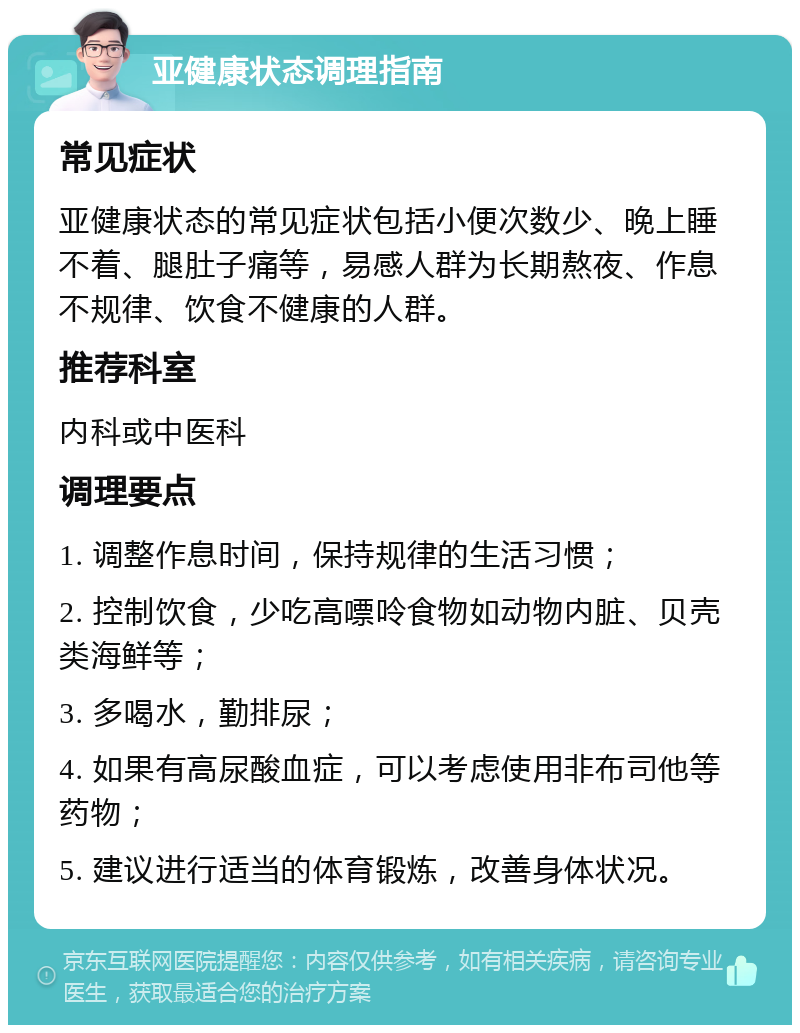 亚健康状态调理指南 常见症状 亚健康状态的常见症状包括小便次数少、晚上睡不着、腿肚子痛等，易感人群为长期熬夜、作息不规律、饮食不健康的人群。 推荐科室 内科或中医科 调理要点 1. 调整作息时间，保持规律的生活习惯； 2. 控制饮食，少吃高嘌呤食物如动物内脏、贝壳类海鲜等； 3. 多喝水，勤排尿； 4. 如果有高尿酸血症，可以考虑使用非布司他等药物； 5. 建议进行适当的体育锻炼，改善身体状况。