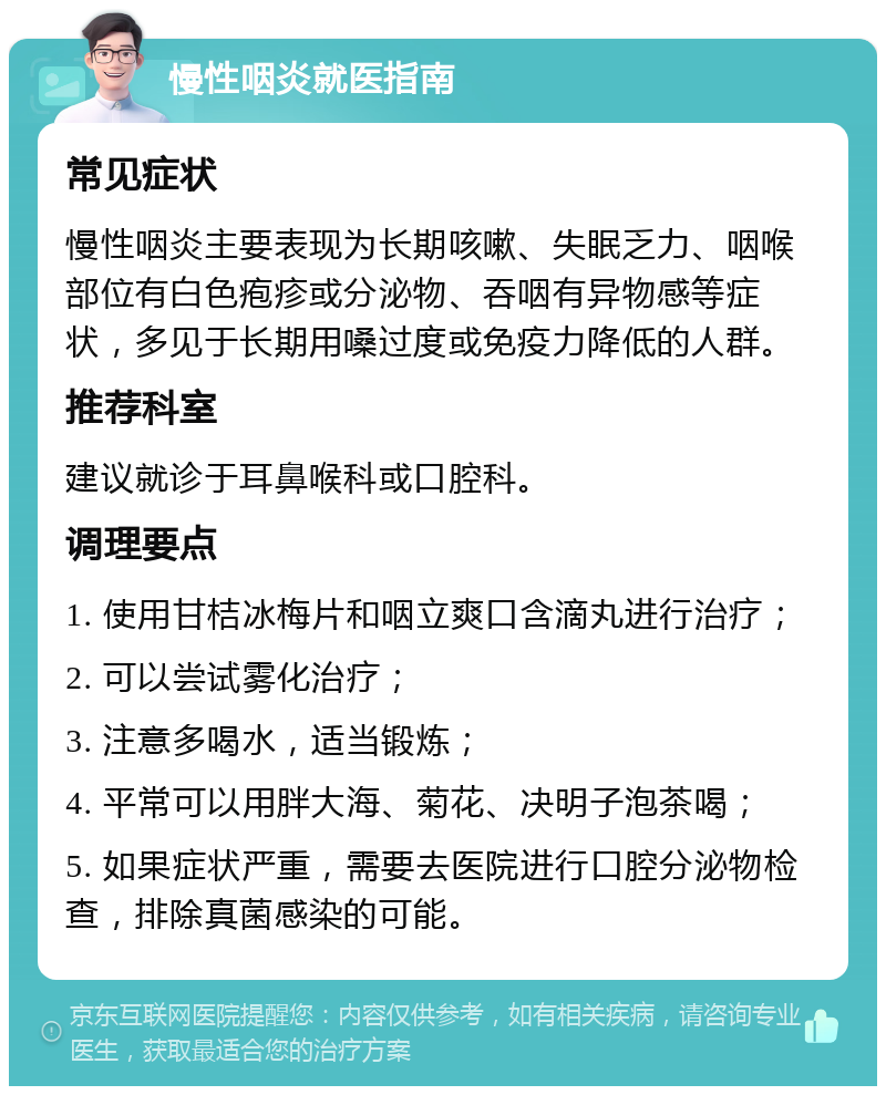 慢性咽炎就医指南 常见症状 慢性咽炎主要表现为长期咳嗽、失眠乏力、咽喉部位有白色疱疹或分泌物、吞咽有异物感等症状，多见于长期用嗓过度或免疫力降低的人群。 推荐科室 建议就诊于耳鼻喉科或口腔科。 调理要点 1. 使用甘桔冰梅片和咽立爽口含滴丸进行治疗； 2. 可以尝试雾化治疗； 3. 注意多喝水，适当锻炼； 4. 平常可以用胖大海、菊花、决明子泡茶喝； 5. 如果症状严重，需要去医院进行口腔分泌物检查，排除真菌感染的可能。