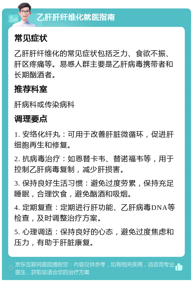 乙肝肝纤维化就医指南 常见症状 乙肝肝纤维化的常见症状包括乏力、食欲不振、肝区疼痛等。易感人群主要是乙肝病毒携带者和长期酗酒者。 推荐科室 肝病科或传染病科 调理要点 1. 安络化纤丸：可用于改善肝脏微循环，促进肝细胞再生和修复。 2. 抗病毒治疗：如恩替卡韦、替诺福韦等，用于控制乙肝病毒复制，减少肝损害。 3. 保持良好生活习惯：避免过度劳累，保持充足睡眠，合理饮食，避免酗酒和吸烟。 4. 定期复查：定期进行肝功能、乙肝病毒DNA等检查，及时调整治疗方案。 5. 心理调适：保持良好的心态，避免过度焦虑和压力，有助于肝脏康复。