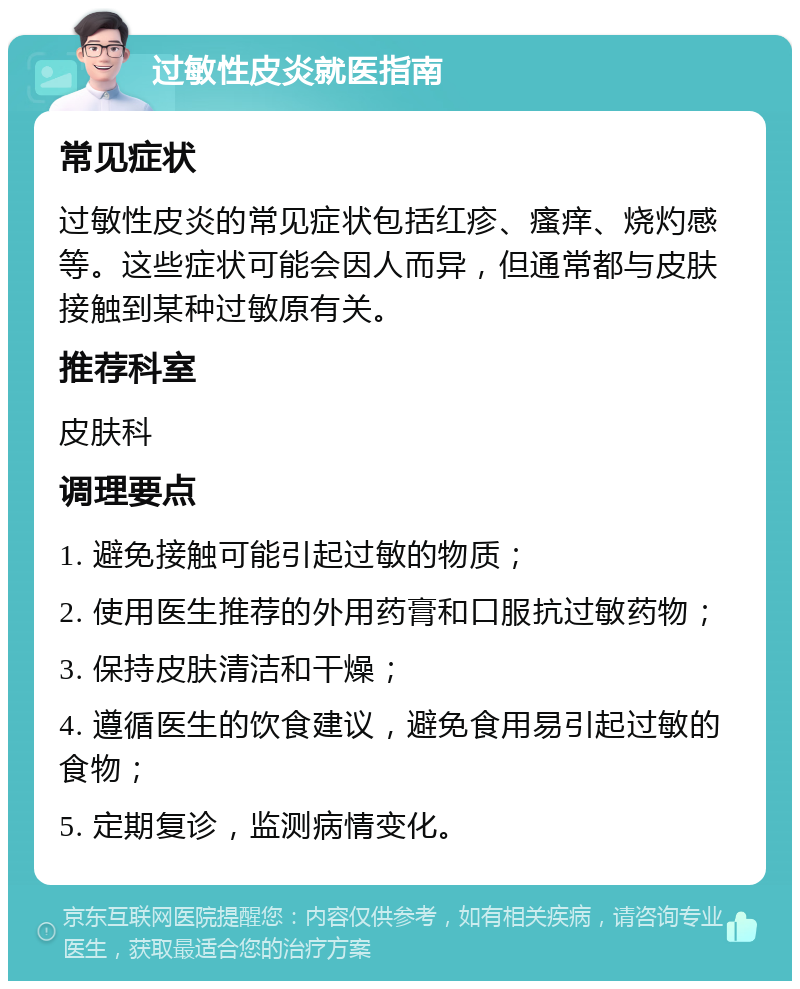 过敏性皮炎就医指南 常见症状 过敏性皮炎的常见症状包括红疹、瘙痒、烧灼感等。这些症状可能会因人而异，但通常都与皮肤接触到某种过敏原有关。 推荐科室 皮肤科 调理要点 1. 避免接触可能引起过敏的物质； 2. 使用医生推荐的外用药膏和口服抗过敏药物； 3. 保持皮肤清洁和干燥； 4. 遵循医生的饮食建议，避免食用易引起过敏的食物； 5. 定期复诊，监测病情变化。