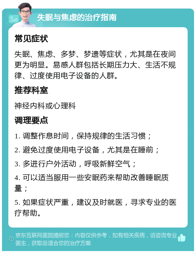 失眠与焦虑的治疗指南 常见症状 失眠、焦虑、多梦、梦遗等症状，尤其是在夜间更为明显。易感人群包括长期压力大、生活不规律、过度使用电子设备的人群。 推荐科室 神经内科或心理科 调理要点 1. 调整作息时间，保持规律的生活习惯； 2. 避免过度使用电子设备，尤其是在睡前； 3. 多进行户外活动，呼吸新鲜空气； 4. 可以适当服用一些安眠药来帮助改善睡眠质量； 5. 如果症状严重，建议及时就医，寻求专业的医疗帮助。