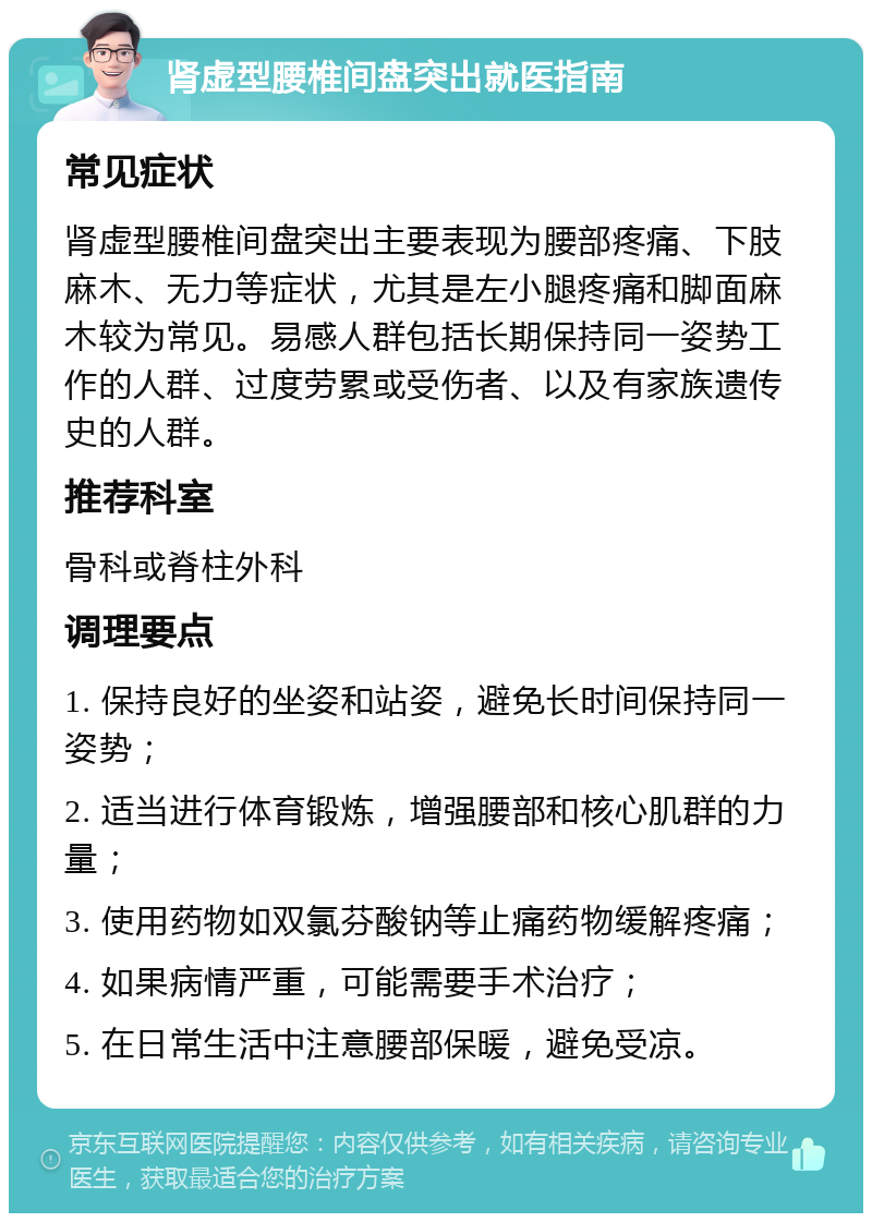 肾虚型腰椎间盘突出就医指南 常见症状 肾虚型腰椎间盘突出主要表现为腰部疼痛、下肢麻木、无力等症状，尤其是左小腿疼痛和脚面麻木较为常见。易感人群包括长期保持同一姿势工作的人群、过度劳累或受伤者、以及有家族遗传史的人群。 推荐科室 骨科或脊柱外科 调理要点 1. 保持良好的坐姿和站姿，避免长时间保持同一姿势； 2. 适当进行体育锻炼，增强腰部和核心肌群的力量； 3. 使用药物如双氯芬酸钠等止痛药物缓解疼痛； 4. 如果病情严重，可能需要手术治疗； 5. 在日常生活中注意腰部保暖，避免受凉。