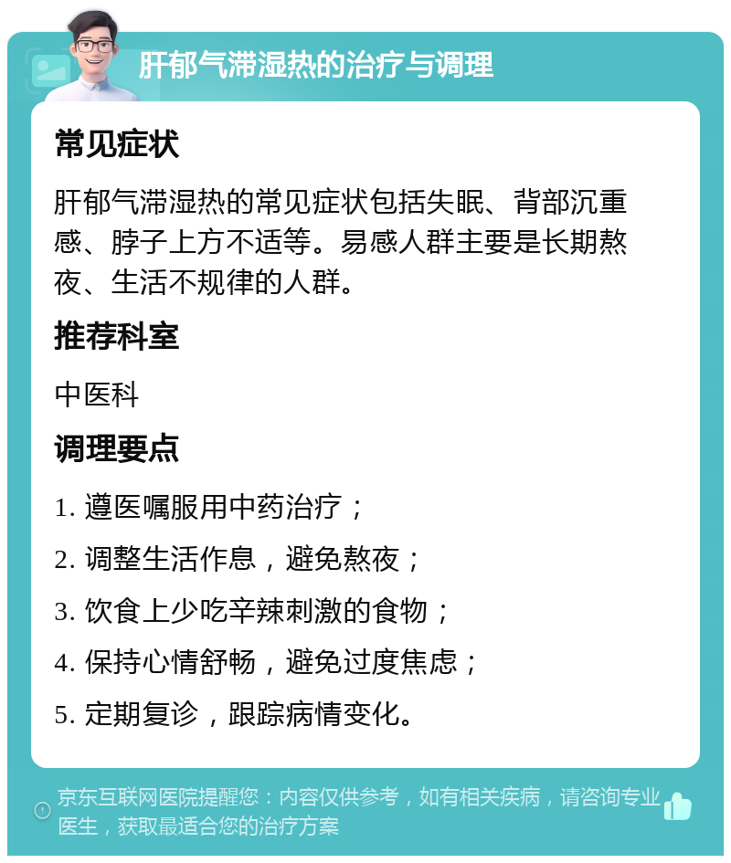 肝郁气滞湿热的治疗与调理 常见症状 肝郁气滞湿热的常见症状包括失眠、背部沉重感、脖子上方不适等。易感人群主要是长期熬夜、生活不规律的人群。 推荐科室 中医科 调理要点 1. 遵医嘱服用中药治疗； 2. 调整生活作息，避免熬夜； 3. 饮食上少吃辛辣刺激的食物； 4. 保持心情舒畅，避免过度焦虑； 5. 定期复诊，跟踪病情变化。