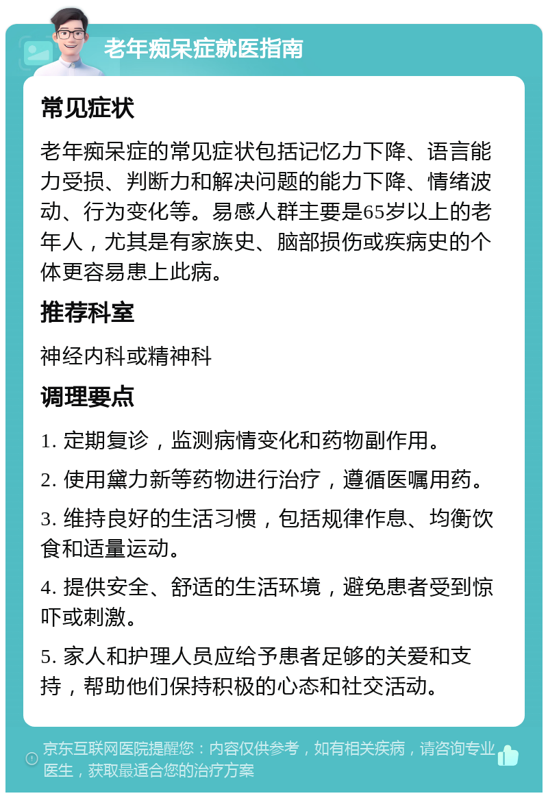 老年痴呆症就医指南 常见症状 老年痴呆症的常见症状包括记忆力下降、语言能力受损、判断力和解决问题的能力下降、情绪波动、行为变化等。易感人群主要是65岁以上的老年人，尤其是有家族史、脑部损伤或疾病史的个体更容易患上此病。 推荐科室 神经内科或精神科 调理要点 1. 定期复诊，监测病情变化和药物副作用。 2. 使用黛力新等药物进行治疗，遵循医嘱用药。 3. 维持良好的生活习惯，包括规律作息、均衡饮食和适量运动。 4. 提供安全、舒适的生活环境，避免患者受到惊吓或刺激。 5. 家人和护理人员应给予患者足够的关爱和支持，帮助他们保持积极的心态和社交活动。