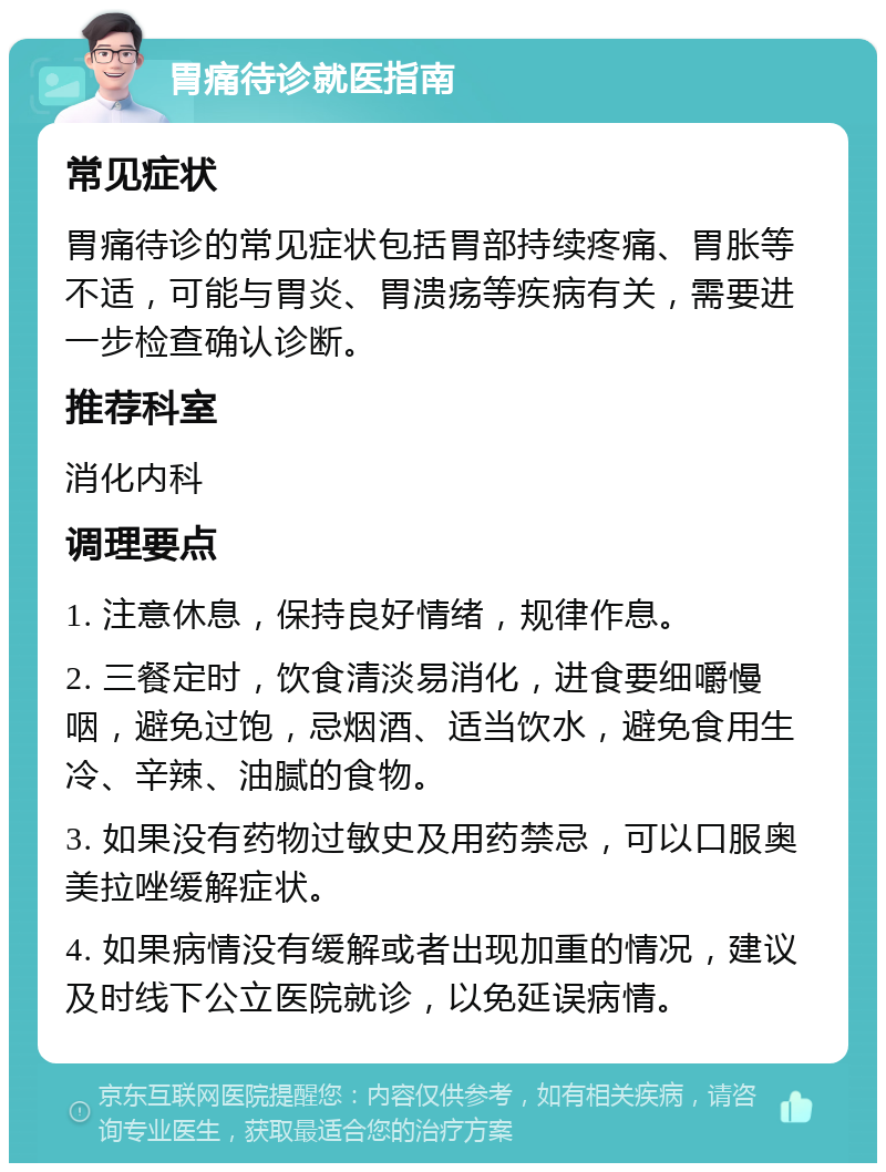 胃痛待诊就医指南 常见症状 胃痛待诊的常见症状包括胃部持续疼痛、胃胀等不适，可能与胃炎、胃溃疡等疾病有关，需要进一步检查确认诊断。 推荐科室 消化内科 调理要点 1. 注意休息，保持良好情绪，规律作息。 2. 三餐定时，饮食清淡易消化，进食要细嚼慢咽，避免过饱，忌烟酒、适当饮水，避免食用生冷、辛辣、油腻的食物。 3. 如果没有药物过敏史及用药禁忌，可以口服奥美拉唑缓解症状。 4. 如果病情没有缓解或者出现加重的情况，建议及时线下公立医院就诊，以免延误病情。