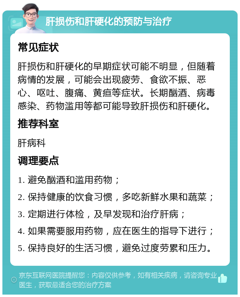 肝损伤和肝硬化的预防与治疗 常见症状 肝损伤和肝硬化的早期症状可能不明显，但随着病情的发展，可能会出现疲劳、食欲不振、恶心、呕吐、腹痛、黄疸等症状。长期酗酒、病毒感染、药物滥用等都可能导致肝损伤和肝硬化。 推荐科室 肝病科 调理要点 1. 避免酗酒和滥用药物； 2. 保持健康的饮食习惯，多吃新鲜水果和蔬菜； 3. 定期进行体检，及早发现和治疗肝病； 4. 如果需要服用药物，应在医生的指导下进行； 5. 保持良好的生活习惯，避免过度劳累和压力。